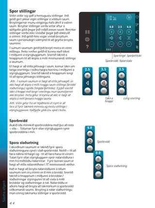 4:4
Sauma
aðgerð
6SRUVWLOOLQJDU
Vélin stillir sig sjálf á hentugustu stillingar. Þið
getið gert ykkar eigin stillingar á völdum saum.
Breytingarnar munu eingöngu hafa áhrif á valinn
saum. Breyttar stillingar verða settar aftur á
VMiOIJHÀQJLOGLîHJDUîLêYHOMLêDQQDQVDXP%UHWWDU
stillingar verða ekki vistaðar þegar þið slökkvið
á vélinni. Þið getið hins vegar vistað breyttum
saum í persónulegri valmynd til að geyma breytta
sauminn.
Í sumum saumum getið þið breytt meira en einni
VWLOOLQJXíHWWDYHUêXUJHÀêWLONQQDPHêWiNQL
í miðjunni á stýriglugganum. Snertið táknið á
hnappnum til að skipta á milli mismunandi stillinga
á saumum..
Ef hægt er að stilla jafnvægi í saum, kemur tákn um
langa snertingu í neðra hægra horninu í miðjunni á
stýriglugganum. Snertið táknið á hnappnum lengi
til að opna jafnvægis stillinguna.
Ath.: Í sumum saumum er hægt að stilla jafnvægið, en
ekki hægt að skipta á milli tveggja saum-stillinga (breidd/
staðsetningu) og/eða (lengdar/þéttleika). Eg þið snertið
tákn á hnappi með langri snertingu mun saumstjórnin
ekki breytast. Þetta gefur til kynna að ekki er hægt að
skipta á milli þessara tveggja sauma.
Ath: Vélin gefur frá sér hljóðmerki ef reynt er að
fara út fyrir takmörk minnstu og mestu stillinga í
VWìULJOXJJDQXP6MiOIJHÀQJLOGLHUXVìQGtKYtWX
6SRUEUHLGG
Aukið eða minnkið sporbreiddina með því að nota
+ eða - . Tölurnar fyrir ofan stýrigluggann sýnir
sporbreiddina í mm.
6SRUDVWDêVHWQLQJ
Í ákveðnum saumum er táknið fyrir spora
staðsetninguna sýnd í stað sporbreidd. Notið + til að
færa nálina til hægri og - til að færa hana til vinstri.
Talan fyrir ofan stýrigluggann sýnir nálarstöðuna í
mm frá miðstöðu nálarinnar. Fyrir beinan saum er
K JWDêVWLOODQiODUVW|êXQDtPLVPXQDQGLVW|êXU
Það er hægt að breyta nálarstöðunni á öllum
saumum sem eru minni en 8 mm á breidd. Snertið
táknið á hnappnum í miðjunni á breiddar/
staðsetningar stýringunni til að víxla á milli
breiddar og staðsetningar á nál. Nálarstöðu er
aðeins hægt að breyta að takmörkum á sporbreidd
viðkomandi saums. Breyting á nálar staðsetningu
mun einnig takmarka stillingar á sporbreidd.
Sporbreidd
Spora staðsetning
Löng snerting
Tákn á
hnappi
Sporbreidd Nálarstaða
Sporlengd Sporþéttleiki
 