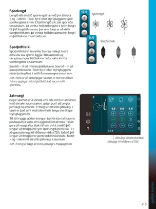 4:5
Sauma
aðgerð
6SRUOHQJG
Lengið eða styttið sporlengdina með því að nota
+ og - táknin. Talan fyrir ofan stýrigluggann sýnir
sporlengdina í mm. Ef þið lengið zik zak spor eða
skrautsaum, þá verður heildarlengdin á þeim lengri.
(IîLêOHQJLêÁDWVDXPîDUVHPK JWHUDêVWLOOD
sporþéttleikann, þá verður heildarsaumurinn lengri
en þéttleikinn mun halda sér.
6SRUîpWWOHLNL
Sporþéttleikinn ákvarðar hversu nálægt hvert
|êUX]LN]DNVSRULQOLJJMDtÁDWVDXPXPRJ
skrautsaumum. Þéttleikinn hefur ekki áhrif á
sporlengdina á saumnum.
Snertið + til að minnka þéttleikann. Snertið - til að
auka þéttleikann. Talan fyrir ofan stýrigluggann
VìQLUIMDUO JêLQDiPLOOLÁDWVDXPVVSRUDQQDtPP
Ath: Þetta er oft notað þegar saumað er með sérstökum
tvinna og þegar minni þéttleiki á að vera á milli
sporanna.
-DIQY JL
Þegar saumað er á sérstök efni eða verið er að vinna
með sértakri saumatækni, getur þurft að breyta
jafnvægi saumanna. Ef hægt er að stilla jafnvægi í
saum er það sýnt með tákni fyrir langa snertingu í
stýriglugganum.
Til að tryggja góðan árangur, byrjið á því að sauma
prufusaum á sama efni og þið ætlið að nota. Til að
gera jafnvægi afturábak/áfram virkt, haldið þið
lengur við hnappinn fyrir sporlengd/þéttleika. Til
DêJHUDMDIQY JLWLOKOLêDQQDYLUNW  KDOGLêîLê
lengur við hnappinn sporbreidd/nálarstaða. Notið
+ og - táknin til að stilla jafnvægi í saumum.
Ath: Einnig er hægt að stilla jafnvægi í hnappagötum.
Sporþéttleiki
+
-
+
-
Sporlengd
Jafnvægi áfram/aturábak
Jafnvægi til hliðanna (720)
 