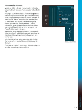 4:9
Sauma
aðgerð
´6HQVRUPDWLFµIUtKHQGLV
Virkið og stillið vélina á “sensormatic” fríhendis
DêJHUêWGIULU~WVDXPV´VHQVRUPDWLFµIUtKHQGLVIyW
6A.
Þegar þið saumið fríhendis á litlum hraða þá lyftist
fóturinn og fer niður í hverju spori til að halda við
efnið á stingplötunni á meðan sporið er myndað Á
PHLULKUDêD´ÁìWXUµVDXPIyWXULQQRIDQiHIQLQX
Ef efnið færist upp og niður með nálinni getur
NRPLêIULUDêYpOLQKODXSLÀUVSRUÌVOtNXP
tilfellum er hægt að lækka saumfótinn og minnka
þar með bilið á milli fóts og efnis, og koma í veg
IULUDêYpOLQKODXSLÀUVSRU
Til að stilla hæðina á saumfætinum í “sensormatic”
fríhendis aðgerð, haldið þá lengur við gátreitinn og
framkvæmið breytingar í sprettiglugganum sem
kemur upp.
Ath: Gætið þess þó að lækka saumfótinn ekki of mikið.
Það verður að vera hægt að færa efnið frjálslega undir
fætinum.
Notið ekki gormafót ef “sensormatic” fríhendis- aðgerð er
virk, þar sem nálin gæti skemmt fótinn.
Hæð á saumafæti
 