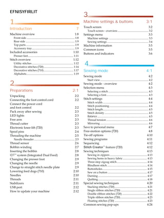 EFNISYFIRLIT
Introduction 7
0DFKLQHRYHUYLHZ 
)URQWVLGH 
5HDUVLGH 
7RSSDUWV 
$FFHVVRUWUD 
,QFOXGHGDFFHVVRULHV 
3UHVVHUIHHW
 
6WLWFKRYHUYLHZ 
8WLOLWVWLWFKHV 
'HFRUDWLYHVWLWFKHV   
'HFRUDWLYHVWLWFKHV   
$OSKDEHWV
 
Machine settings  buttons 3:1
7RXFKVFUHHQ 
7RXFKVFUHHQRYHUYLHZ
 
6HWWLQJVPHQX 
0DFKLQHVHWWLQJV 
6HZLQJVHWWLQJV 
0DFKLQHLQIRUPDWLRQ 
RPPRQLFRQV 
%XWWRQVDQGLQGLFDWRUV 
Preparations 2:1
8QSDFNLQJ 
RQQHFWLQJWKHIRRWFRQWUROFRUG 
RQQHFWWKHSRZHUFRUG
DQGIRRWFRQWURO 
3DFNDZDDIWHUVHZLQJ 
/('OLJKWV 
)UHHDUP 
7KUHDGFXWWHU 
(OHFWURQLFNQHHOLIW   
6SRROSLQV 
7KUHDGLQJWKHPDFKLQH 
1HHGOHWKUHDGHU 
7KUHDGVHQVRU 
%REELQZLQGLQJ 
,QVHUWLQJWKHEREELQ 
IDT™
VVWHP ,QWHJUDWHG'XDO)HHG  
KDQJLQJWKHSUHVVHUIRRW 
KDQJLQJWKHQHHGOH 
KDQJHWRVWUDLJKWVWLWFKQHHGOHSODWH 
/RZHULQJIHHGGRJV   
1HHGOHV 
7KUHDGV 
6WDELOL]HUV 
86%SRUW 
+RZWRXSGDWHRXUPDFKLQH 
1
2
3
4
Sewing mode 4:1
6HZLQJPRGH 
6WDUWYLHZ 
6HZLQJPRGHRYHUYLHZ 
6HOHFWLRQPHQX 
6HOHFWLQJDVWLWFK 
6HOHFWLQJDIRQW 
6WLWFKVHWWLQJV 
6WLWFKZLGWK 
6WLWFKSRVLWLRQLQJ 
6WLWFKOHQJWK
 
6WLWFKGHQVLW 
Balance 
7KUHDGWHQVLRQ 
0LUURULQJ 
6DYHWRSHUVRQDOPHQX 
)UHHPRWLRQRSWLRQV   
7LHRIIRSWLRQV 
6HZLQJSURJUDPV 
6HTXHQFLQJ 
Stitch Creator™
IHDWXUH   
6HZLQJWHFKQLTXHV 
6HZLQJLQ]LSSHUV 
6HZLQJKHPVLQKHDYIDEULF 
7KUHHVWHS]LJ]DJVWLWFK 
%OLQGKHPVWLWFK 
%XWWRQKROHV
 
6HZRQDEXWWRQ 
'DUQLQJ 
4XLOWLQJ 
6SHFLDOVHZLQJWHFKQLTXHV 
6WDFNLQJVWLWFKHV   
6LQJOHULEERQVWLWFKHV   
'RXEOHULEERQVWLWFKHV   
7ULSOHULEERQVWLWFKHV  
 
)ORDWLQJVWLWFKHV   
RPPRQVHZLQJSRSXSV 
 