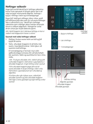 4:10
Sauma
aðgerð
Byrjun á heftingu
Lok á heftingu
Tvinnaklippingar
+HIWLQJDUYDONRVWLU
Þegar þið snertið táknið fyrrir heftinga valkostina
kemur fram opnuauki til að gefa ykkur færi á að
velja um þrjár mismunandi aðgerðir, heftingu í
byrjun, heftingu í lokin og tvinnaklippingar.
íHJDUîLêKDÀêJHUWVWLOOLQJDUNNDUYLUNDUJHWLê
îLêIDOLêîHVVLîUM~WiNQPHêîYtDêVQHUWDKHIWLQJDU
tákn á valreininni á ný. Táknið fyrir heftingar
valkostina sýnir stillingar ykkar með því að breyta
litnum á völdum aðgerðum. Stilingarnar verða
áfram virkar þar til þið slökkvið á þeim.
Ath: Notið hnappinn fyrir tafarlausa heftingu en hún er
staðsett með hnöppunum framan á vélinni.
6DXPDêPHêYDOGDKHIWLQJDUYDONRVWL
 +HIWLQJtEUMXQVDXPVKHIVWXPOHLêRJîLê
byrjið að sauma.
 ëWLêi afturábak hnappinn til að hefta í lok
saums. Gaumljósið kviknar. Vélin lýkur við
sauminn með heftingu.
Ef tvinnaklipping er forrituð, mun vélin
sjálfkrafa klippa tvinnana eftir að hafa heftað í
lok saumsins. Nálin og saumfóturinn fara í efstu
stöðu.
Ath: Til að gera afturábak virkt, stöðvið þið og ýtið
á afturábak hnappinn. Það kviknar á gaumljósinu á
afturábak hnappnum. Engin hefting verður saumuð.
Ýtið á afturábak hnappinn þegar þið eruð að
sauma afturábak til að gera heftingu í lokin virka.
Það kviknar á gaumljósunum fyrir afturábak og
aðgerðina.
 7LODêIDUDDIWXUÀUiiIUDPVDXPVW|êYLêîLê
afturábak sauminn og ýtið á afturábak hnappinn.
Ekki logar á neinu gaumljósi og engin hefting verður
saumuð.
Afturábak hnappur
Aðgerðar gaumljós
Tafarlaus hefting
Afturábak gaumljós
Heftingar
valkostir
 