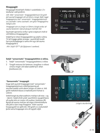 4:15
Sauma
aðgerð
+QDSSDJ|W
+QDSSDJ|WÀQQLêîLêtÁRNNLXQGLUÁRNNLt
skoðunar valmyndinni.
Ath: Með “sensormatic” hnappagatafætinum 5A getið
þið saumað hnappagöt allt að 50mm á lengd. Báðir leggir
hnappagatsins með “sensormatic” hnappagatafætinum
eru saumaðir í sömu saumaátt, sem gefur hmappagatinu
fallegra útlit.
Hnappagöt sem eru lengri en 50mm á lengd verður að
sauma handvirkt í fjórum þrepum með fæti 5M.
Saumaátt sporanna verður sýnd á skjánum með ör
við hliðina á hnappagatinu.
Veljið fyrst réttan hnappagatafót og setjið á vélina.
Til að tryggja góðan árangur, saumið þið ávallt
fyrst prufuhappagat á sama efni og á að sauma
hnappagatið á.
Ath: Setjið IDTTM
HIULÁWMDUDQQtVDPEDQG
6HWMLê´VHQVRUPDWLFµKQDSSDJDWDIyWLQQiYpOLQD
 6HWMLê´VHQVRUPDWLFµKQDSSDJDWDIyWLQQiYpOLQD
 7HQJLêVQ~UXQDIUiI WLQXPtWHQJLOLQQiYpOLQQL
vinstra megin við nálarsvæðið fyrir aftan
îU êDUDQQ $ 
´6HQVRUPDWLFµKQDSSDJ|W
Þegar þið saumið hnappagöt með “sensormatic”
hnappagatafætinum stillið þá þannig að
skurðarsvæðið verði aðeins lengra en talan er. Þið
getið máltekið töluna á mælistikunni framan á
vélinni.
Stillið lengd skurðarsvæðisins með því að nota + og
- táknin. Setjið efnið undir saumfótinn og gætið þess
DêUDXêD|ULQVpiPyWVYLêUDXÀQDtI WLQXP % 
Byrjið að sauma með því að stíga á fótmótstöðuna
eða ýtið á start/stop hnappinn. Vélin saumar
KQDSSDJDWLêQ~VMiOIYLUNWíLêJHWLêVYRHQGXUWHNLê
þetta sama hnappagat eins oft og þið viljið.
A
B
Lengd á skurðarlínuj
 