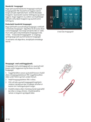 4:16
Sauma
aðgerð
+DQGYLUNWKQDSSDJDW
Þegar þið saumið handvirkt hnappagat notið þið
KQDSSDJDWDIyW06DXPLêIUULOHJJLQQtîHLUUL
lengd sem þið viljið hafa hann. Snertið afturábak
hnappinn. Saumavélin saumar heftinguna og seinni
legginn. Þegar leggirnir eru orðnir svo til jafnlangir
ýtið þið á afturábak hnappinn og saumið seinni
heftinguna.
(QGXUWDNLêKDQGYLUNWKQDSSDJDW
íHJDUîLêKDÀêVDXPDêIDOOHJWKQDSSDJDWQRWLêîLê
´HQGXUWDNDKQDSSDJDWµDêJHUêLQDWLODêVDXPDÁHLUL
svona hnappagöt. Svo lengi sem þetta tákn er valið,
mun vélin geta endurtekið þetta hnappagat trekk
í trekk. “Endurtakið hnappagatið” er eingöngu
sýnilegt þegar þið saumið handvirk hnappagöt.
Til að hætta við aðgerðina, afveljið þið einfaldlega
táknið.
+QDSSDJDWPHêXQGLUOHJJVîU êL
Hnappagöt með undirleggsþræði eru saumuð með
îU SXXQGLUOHJJMXQXPRJOtWDEHWXU~WHQÁ|W
hnappagöt
 /HJJLêîUiêLQQVDPDQRJNU NLêKRQXPtKDNLê
DIWDQiKQDSSDJDWDI WLQXP0/HJJLêîU DêLQQ
síðan undir fótinn og fram undan honum.
 6HWMLêKQDSSDJDWDIyWLQQ0iYpOLQD
3 Eftir að hafa saumað hnappagatið togið þið í
endana´á þræðinum þar til lykkjan að aftan er
komin inn í heftinguna þeim megin.
4 Þræðið endana síðan í handsaumanál og þræðið
þá niður á röngu efnisins. Hnýtið þræðina
saman á röngunni og klippið síðan.
Endurtaka hnappagatið
 