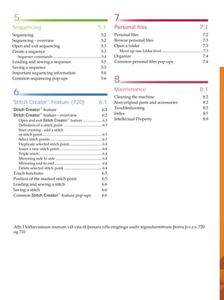 7
8
5
6
$WKÌOHLêDUYLVLQXPPXQXPYLêYtVDWLOîHVVDUDYpODHLQJ|QJXXQGLUWHJXQGDUQ|IQXPîHLUUDîHDV
RJ
Sequencing 5:1
6HTXHQFLQJ 
6HTXHQFLQJRYHUYLHZ 
2SHQDQGH[LWVHTXHQFLQJ 
UHDWHDVHTXHQFH 
6HTXHQFHFRPPDQGV 
/RDGLQJDQGVHZLQJDVHTXHQFH 
6DYLQJDVHTXHQFH 
,PSRUWDQWVHTXHQFLQJLQIRUPDWLRQ 
RPPRQVHTXHQFLQJSRSXSV 
Stitch Creator™
Feature (720) 6:1
Stitch Creator™
IHDWXUH 
Stitch Creator™
IHDWXUHRYHUYLHZ 
2SHQDQGH[LWStitch Creator™
IHDWXUH 
'HÀQLWLRQRIDVWLWFKSRLQW 
6WDUWFUHDWLQJDGGDVWLWFK
RUVWLWFKSRLQW 
6HOHFWVWLWFKSRLQWV 
'XSOLFDWHVHOHFWHGVWLWFKSRLQW
 
,QVHUWDQHZVWLWFKSRLQW 
7ULSOHVWLWFK
 
0LUURULQJVLGHWRVLGH 
0LUURULQJHQGWRHQG 
'HOHWHVHOHFWHGVWLWFKSRLQW 
7RXFKIXQFWLRQV 
3RVLWLRQRIWKHPDUNHGVWLWFKSRLQW 
/RDGLQJDQGVHZLQJDVWLWFK 
6DYLQJDVWLWFK 
RPPRQStitch Creator™
IHDWXUHSRSXSV 
3HUVRQDOÀOHV 
3HUVRQDOÀOHV 
%URZVHSHUVRQDOÀOHV 
2SHQDIROGHU 
0RYHXSRQHIROGHUOHYHO 
2UJDQL]H 
RPPRQSHUVRQDOÀOHVSRSXSV 
Maintenance 8:1
OHDQLQJWKHPDFKLQH 
1RQRULJLQDOSDUWVDQGDFFHVVRULHV 
7URXEOHVKRRWLQJ 
,QGH[ 
,QWHOOHFWXDO3URSHUW 
 