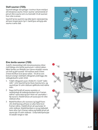 4:21
Sauma
aðgerð
1

3
6WDÁVDXPDU  
Saumið fallegar skreytingar í tveimur litum með því
að nota þessa sauma. Þessir saumar samanstanda af
pörum líkra sauma sem eru hannaðir til að saumast
hver ofan á annan.
Saumið fyrsta sauminn og síðan þann næsta þannig
að hann tengist þeim fyrri. Gætið þess að byrja alla
sauma á sama stað.
(LQVERUêDVDXPDU 
$XNLêiVNHPPWLOHJW~WOLWVNUDXWVDXPDQQDNNDU
með fallegu eins borða saumunum í vélinni ykkar..
0MyLUERUêDUHUXÁpWWDêLULQQtîHVVDVpUVW|NXVDXPD
XPOHLêRJîLêVDXPLê9LêP OXPPHêPP
PPERUêXPIULUîHVVDW NQL7LODêQiVHP
bestum árangri notið þið viðeigandi undirleggs eða
stöðugleikaefni undir efnið.
 9HOMLêYLêHLJDQGLVDXPtÁRNNL*HULê´QiOLQ
niðri” virkt Saumið fyrsta hluta mynstursins, og
saumið þar til vélin stöðvast sjálfkrafa með nálina
niðri.
 íHJDUîLêEUMLêDêVDXPDVDXPLQQHU
nauðsynlegt að staðsetja borðann fyrir framan
nálina í sama skáa og fyrri hluti var saumaður í.
6MiPQG+DOGLêiIUDPDêVDXPDîDUWLOYpOLQ
stöðvast aftur.
 %UMyWLêERUêDQQÀUVDXPDQDRJOHJJLêKDQQ
ÀUHIQLêîDQQLJDêKDQQVpDIWXUEHLQWIULU
framan nálina. Haldið áfram að sauma þar til
vélin stöðvast. Brjótið borðann á ný og staðsetjið
hann aftur fyrir framan nálina og haldið áfram að
sauma þar til vélin stöðvast . Endurtakið þetta þar
til óskaðri lengd er náð.
 