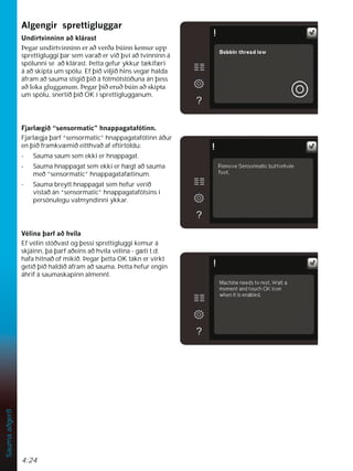 4:24
Sauma
aðgerð
$OJHQJLUVSUHWWLJOXJJDU
8QGLUWYLQQLQQDêNOiUDVW
íHJDUXQGLUWYLQQLQQHUDêYHUêDE~LQQNHPXUXSS
sprettigluggi þar sem varað er við því að tvinninn á
spólunni sé að klárast. Þetta gefur ykkur tækifæri
á að skipta um spólu. Ef þið viljið hins vegar halda
áfram að sauma stígið þið á fótmótstöðuna án þess
DêORNDJOXJJDQXPíHJDUîLêHUXêE~LQDêVNLSWD
um spólu, snertið þið OK í sprettiglugganum.
)MDUO JLê´VHQVRUPDWLFµKQDSSDJDWDIyWLQQ
Fjarlægja þarf “sensormatic” hnappagatafótinn áður
en þið framkvæmið eitthvað af eftirtöldu:
- Sauma saum sem ekki er hnappagat.
- Sauma hnappagat sem ekki er hægt að sauma
með “sensormatic” hnappagatafætinum.
- Sauma breytt hnappagat sem hefur verið
vistað án “sensormatic” hnappagatafótsins í
persónulegu valmyndinni ykkar.
9pOLQDîDUIDêKYtOD
Ef vélin stöðvast og þessi sprettigluggi kemur á
skjáinn, þá þarf aðeins að hvíla vélina - gæti t.d.
hafa hitnað of mikið. Þegar þetta OK tákn er virkt
getið þið haldið áfram að sauma. Þetta hefur engin
áhrif á saumaskapinn almennt.
 