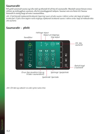 5:2
Ath: Öll tákn og valkostir eru ekki sýnd á sama tíma
Saumaraðir
Saumaraðir
íLêJHWLêVDPHLQDêVDXPDRJHêDVWDÀRJW|OXVWDÀWLODêE~DWLOVDXPDUDêLU%ODQGDêVDPDQKLQXPìPVX
VW|IXPRJLQQEJJêXPVDXPXPHêDIUiXWDQiOLJJMDQGLW NMXP6DXPDUVHPHUXE~QLUWLOt6DXPD
K|QQXêLHUHLQQLJK JWDêQRWDtVDXPDU|êLQD
Ath: Ef þið blandið mjókkandi//breikkandi (tapering) saum við aðra sauma í röðinni verður ekki hægt að mjókka/
breikka það. Ef þið á hinn bóginn notið eingöngu mjókkandi/ breikkandi sauma í röðina verður hægt að mókka/breikka
alla saumana.
Saumaraðir - ÀUOLW
Sporbreidd Sporstaða
Sporlengd Sporþéttleiki
Örvar (færa bendilinn fram og
til baka í saumaröðinni)
Áætluð lengd
á saumaröð
OK, loka
saumaröð
Stop skipun
Heftingar skipun
Skipun um klippingu
6DXPÁ|WXU
 