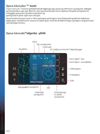 6:2
Nýr saumapunktur
Þrefalt spor
OK, lokaSauma hönuðsTM
aðgerðarglugga
Afrita
Snerti aðgerð - færa
6QHUWLDêJHUêV~PPDÁDNND
Eyða
Endaspeglun
Hliðarspeglun
Hjól
Flutningslengd
frá síðasta
saumapunkti
Hliðarstaða
saumapunkts
Velja saumapunkt
5~êXÁ|WXU
Spora
hönnuður
TM
kostir
Spora hönnuður TM
kostir
Í Spora hönnuðs TM
kostum getið þið hannað algjörlega nýja sauma og stillt hvern saumapunkt. Aðlagað
og hannað ykkar eigin spor Bætt inn, fært og sameinað spor beint á skjánum Þið getið einnig bætt inn
innbyggðu saumunum og síðan breytt þeim og
þannig búið til ykkar eigin saum eða spor.
Mesta breidd á hverjum saum er 9mm og lengsta sporlengd er 6mm Rúðunetið og lóðrétta miðjulínan
hjálpa ykkur við hönnunina. Saumurinn ykkar getur verið allt að 500mm langur og hægt er að geyma hann
í persónulega minninu.
Spora hönnuðsTM
aðgerðar -ÀUOLW
6DXPÁ|WXU
 
