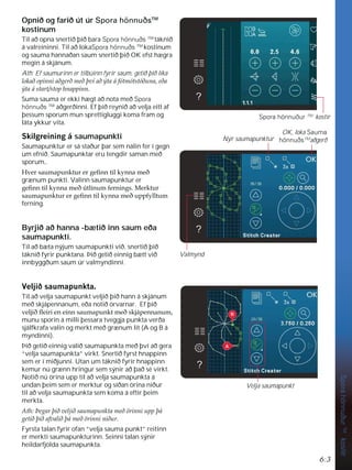 6:3
Spora
hönnuður
TM
kostir
Opnið og farið út úr Spora hönnuðsTM
kostinum
Til að opna snertið þið bara Spora hönnuðs TM
táknið
á valreininni. Til að lokaSpora hönnuðs TM
kostinum
og sauma hannaðan saum snertið þið OK efst hægra
megin á skjánum.
Ath: Ef saumurinn er tilbúinn fyrir saum, getið þið líka
ORNDêRSLQQLDêJHUêPHêîYtDêìWDiIyWPyWVW|êXQDHêD
ìWDiVWDUWVWRSKQDSSLQQ
Suma sauma er ekki hægt að nota með Spora
hönnuðs TM
aðgerðinni. Ef þið reynið að velja eitt af
þessum sporum mun sprettigluggi koma fram og
láta ykkur vita.
6NLOJUHLQLQJi saumapunkti
Saumapunktur er sá staður þar sem nálin fer í gegn
um efnið. Saumapunktar eru tengdir saman með
sporum,.
+YHUVDXPDSXQNWXUHUJHÀQQWLONQQDPHê
grænum punkti. Valinn saumapunktur er
JHÀQQWLONQQDPHê~WOtQXPIHUQLQJV0HUNWXU
VDXPDSXQNWXUHUJHÀQQWLONQQDPHêXSSIOOWXP
ferning.
Byrjið að hanna -bætið inn saum eða
saumapunkti.
Til að bæta nýjum saumapunkti við, snertið þið
táknið fyrir punktana. Þið getið einnig bætt við
innbyggðum saum úr valmyndinni.
9HOMLêVDXPDSXQNWD
Til að velja saumapunkt veljið þið hann á skjánum
með skjápennanum, eða notið örvarnar. Ef þið
YHOMLêÁHLULHQHLQQVDXPDSXQNWPHêVNMiSHQQDQXP
munu sporin á milli þessara tveggja punkta verða
sjálfkrafa valin og merkt með grænum lit (A og B á
myndinni).
Þið getið einnig valið saumapunkta með því að gera
“velja saumapunkta” virkt. Snertið fyrst hnappinn
sem er í miðjunni. Utan um táknið fyrir hnappinn
kemur nú grænn hringur sem sýnir að það sé virkt.
Notið nú örina upp til að velja saumapunkta á
undan þeim sem er merktur og síðan örina niður
til að velja saumapunkta sem koma á eftir þeim
merkta.
$WKíHJDUîLêYHOMLêVDXPDSXQNWDPHê|ULQQLXSSîi
JHWLêîLêDIYDOLêîiPHê|ULQQLQLêXU
Fyrsta talan fyrir ofan “velja sauma punkt” reitinn
er merkti saumapunkturinn. Seinni talan sýnir
heildarfjölda saumapunkta.
Spora hönnuður TM
kostir
OK, loka Sauma
hönnuðsTM
aðgerð
Nýr saumapunktur
Valmynd
Velja saumapunkt
A
B
 