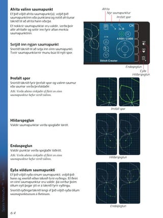 6:4
Hliðarspeglun
Endaspeglun
Þrefalt spor
Afrita
Nýr saumapunktur
Þrefalt spor
Eyða
Endaspeglun
Hliðarspeglun
Spora
hönnuður
TM
kostir
$IULWDYDOLQQVDXPDSXQNW
Ef þið viljið afrita saumapunkt(a), veljið þið
saumapunktinn eða punktana og notið afritunar
táknið til að afrita hann eða þá.
Ef nokkrir saumapunktar eru valdir, verða þeir
allir afritaðir og settir inn fyrir aftan merkta
saumapunktinn.
Setjið inn nýjan saumapunkt
Snertið táknið til að setja inn einn saumapunkt.
Tveir saumapunktarnir munu búa til nýtt spor.
íUHIDOWVSRU
Snertið táknið fyrir þrefalt spor og valinn saumur
eða saumar verða þrefaldaðir.
$WK9HUêDDêHLQVYLUNMDêLUHIÁHLULHQHLQQ
VDXPDSXQNWXUKHIXUYHULêYDOLQQ
+OLêDUVSHJOXQ
Valdir saumapunktar verða speglaðir lárétt.
(QGDVSHJOXQ
Valdir punktar verða speglaðir lóðrétt.
$WK9HUêDDêHLQVYLUNMDêLUHIÁHLULHQHLQQ
VDXPDSXQNWXUKHIXUYHULêYDOLQQ
(êDY|OGXPVDXPDSXQNWL
Ef þið viljið eyða einum saumapunkti, veljið þið
KDQQRJVQHUWLêVtêDQWiNQLêIULUHêLQJX(IÁHLUL
en einn saumapunktur eru valdir, þá verður þeim
öllum eytt þegar ýtt er á táknið fyrir eyðingu.
Snertið eyðingartáknið lengi ef þið viljið eyða öllum
VDXPDSXQNWXQXPiÁHWLQXP
 