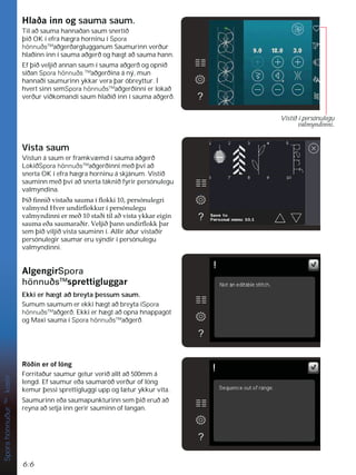 6:6
Spora
hönnuður
TM
kostir
+ODêDLQQRJsauma saum.
Til að sauma hannaðan saum snertið
þið OK í efra hægra horninu í Spora
hönnuðsTM
aðgerðarglugganum Saumurinn verður
hlaðinn inn í sauma aðgerð og hægt að sauma hann.
Ef þið veljið annan saum í sauma aðgerð og opnið
síðan Spora hönnuðs TM
aðgerðina á ný, mun
hannaði saumurinn ykkar vera þar óbreyttur. Í
hvert sinn semSpora hönnuðsTM
aðgerðinni er lokað
verður viðkomandi saum hlaðið inn í sauma aðgerð.
Vista saum
Vistun á saum er framkvæmd í sauma aðgerð
LokiðSpora hönnuðsTM
aðgerðinni með því að
snerta OK í efra hægra horninu á skjánum. Vistið
sauminn með því að snerta táknið fyrir persónulegu
valmyndina.
íLêÀQQLêYLVWDêDVDXPDtÁRNNLSHUVyQXOHJUL
YDOPQG+YHUXQGLUÁRNNXUtSHUVyQXOHJX
YDOPQGLQQLHUPHêVWDêLWLODêYLVWDNNDUHLJLQ
VDXPDHêDVDXPDUDêLU9HOMLêîDQQXQGLUÁRNNîDU
sem þið viljið vista sauminn í. Allir áður vistaðir
persónulegir saumar eru sýndir í persónulegu
valmyndinni.
$OJHQJLUSpora
hönnuðsTM
VSUHWWLJOXJJDU
Ekki er hægt að breyta þessum saum.
Sumum saumum er ekki hægt að breyta íSpora
hönnuðsTM
aðgerð. Ekki er hægt að opna hnappagöt
og Maxi sauma í Spora hönnuðsTM
aðgerð.
5|êLQHURIO|QJ
Forritaður saumur getur verið allt að 500mm á
lengd. Ef saumur eða saumaröð verður of löng
kemur þessi sprettigluggi upp og lætur ykkur vita.
Saumurinn eða saumapunkturinn sem þið eruð að
reyna að setja inn gerir sauminn of langan.
Vistið í persónulegu
YDOPQGLQQL
 