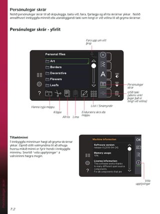 7:2
Persónulegar
skrár
Persónulegar skrár
Notið persónulegar skrár til að skipuleggja, bæta við, færa, fjarlægja og afrita skrárnar ykkar. Notið
annaðhvort innbyggða minnið eða utanáliggjandi tæki sem tengt er við vélina til að geyma skrárnar.
3HUVyQXOHJDUVNUiUÀUOLW
7LOW NWPLQQL
Í innbyggða minninuer hægt að geyma skrárnar
ykkar. Opnið stilli valmyndina til að athuga
hversu mikið minni er fyrir hendi í innbyggða
minninu. Snertið “véla upplýsingar” á
valreininni hægra megin.
Véla
upplýsingar
Fara upp um eitt
þrep
Persónulegar
skrár
USB tæki
(aðeins virkt
þegar það er
tengt við vélina)
Listi / Smámyndir
Hanna nýja möppu
Klippa
Afrita Líma
Endurskíra skrá eða
möppu
 