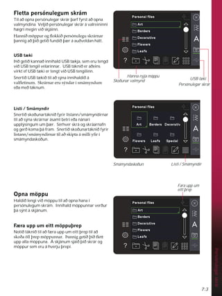 7:3
Persónulegar
skrár
)OHWWDSHUVyQXOHJXPVNUiP
Til að opna persónulegar skrár þarf fyrst að opna
valmyndina Veljið persónulegar skrár á valreininni
hægri megin við skjáinn.
+DQQLêP|SSXURJÁRNNLêSHUVyQXOHJXVNUiUQDU
þannig að þið getið fundið þær á auðveldan hátt.
86%W NL
Þið getið kannað innihald USB tækja, sem eru tengd
við USB tengil vélarinnar. USB táknið er aðeins
virkt ef USB tæki er tengt við USB tengilinn.
Snertið USB tækið til að sýna innihaldið á
YDOÁHWLQXP6NUiUQDUHUXVìQGDUtVPiPQGXP
eða með táknum.
/LVWL6PiPQGLU
Snertið skoðunartáknið fyrir listann/smámyndirnar
til að sýna skrárnar ásamt betri eða nánari
upplýsingum um þær. Sérhver skrá og skráarnafn
og gerð koma þá fram. Snertið skoðunartáknið fyrir
OLVWDQQVPiPQGLUQDUWLODêVNLSWDiPLOOLÀUt
smámyndaskoðun.
2SQDP|SSX
Haldið lengi við möppu til að opna hana í
persónulegum skrám. Innihald möppunnar verður
þá sýnt á skjánum.
) UDXSSXPHLWWP|SSXîUHS
Notið táknið til að færa upp um eitt þrep til að
VNRêD|OOîUHSP|SSXQQDUíDQQLJJHWLêîLêÁHWW
upp alla möppuna. Á skjánum sjáið þið skrár og
möppur sem eru á hverju þrepi.
Smámyndaskoðun
USB tæki
Persónulegar skrár
Hanna nýja möppu
Skoðunar valmynd
Listi / Smámyndir
Fara upp um
eitt þrep
 
