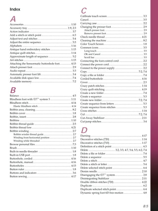 8:5
Index
A
$FFHVVRULHV....................................................................... 
$FFHVVRUWUD ............................................................ 
$FWLRQLQGLFDWRU................................................................. 
$GGDVWLWFKRUVWLWFKSRLQW .............................................. 
$GMXVWWH[WDQGVWLWFKHV.................................................... 
$GMXVWWKHHQWLUHVHTXHQFH............................................... 
$OSKDEHWV ......................................................................... 
$QWLTXHKDQGHPEURLGHUVWLWFKHV............................... 
$QWLTXHTXLOWVWLWFKHV...................................................... 
$SSUR[LPDWHOHQJWKRIVHTXHQFH.................................... 
$UWVWLWFKHV ....................................................................... 
$WWDFKLQJWKH6HQVRUPDWLFEXWWRQKROHIRRW................. 
$WWDFKSUHVVHUIRRW............................................................ 
$XGLRUHSHDW...................................................................... 
$XWRPDWLFSUHVVHUIRRWOLIW............................................... 
$YDLODEOHGLVNVSDFHORZ.................................................. 
$YDLODEOHPHPRU............................................................. 
B
%DODQFH................................................................................ 
%OLQGKHPIRRWZLWK IDT™
VVWHP............................... 
%OLQGKHPVWLWFK................................................................ 
(ODVWLFEOLQGKHPVWLWFK........................................................ 
%REELQDUHDFOHDQLQJ........................................................ 
%REELQFRYHU ...................................................................... 
%REELQLQVHUW..................................................................... 
%REELQV ............................................................................. 
%REELQWKUHDGJXLGH ......................................................... 
%REELQWKUHDGORZ........................................................... 
%REELQZLQGLQJ................................................................. 
%REELQZLQGHUWKUHDGJXLGH ................................................ 
:LQGLQJIURPKRUL]RQWDOSRVLWLRQ ...................................... 
:LQGLQJZKLOHWKUHDGHG....................................................... 
%URZVHSHUVRQDOÀOHV........................................................ 
%UXVK................................................................................. 
%XLOWLQQHHGOHWKUHDGHU ................................................... 
%XLOWLQ86%SRUW............................................................... 
%XWWRQKROHFRUGHG.......................................................... 
%XWWRQKROHPDQXDO......................................................... 
%XWWRQKROHV ...................................................................... 
%XWWRQUXOHU........................................................................ 
%XWWRQVDQGLQGLFDWRUV ..................................................... 
%XWWRQVHZLQJ.................................................................. 
C
DOLEUDWHWRXFKVFUHHQ ...................................................... 
DQFHO.................................................................................. 
DUULQJFDVH ..................................................................... 
KDQJLQJWKHSUHVVHUIRRW................................................ 
$WWDFKSUHVVHUIRRW................................................................. 
5HPRYHSUHVVHUIRRW.............................................................. 
KHFNQHHGOHWKUHDG ....................................................... 
OHDQLQJWKHPDFKLQH....................................................... 
RORU7RXFK6FUHHQ........................................................... 
RPPRQLFRQV................................................................... 
/RQJWRXFK.............................................................................. 
2.DQGDQFHO ....................................................................... 
6FUROOEDU ................................................................................. 
RQQHFWLQJWKHIRRWFRQWUROFRUG.................................... 
RQQHFWWKHSRZHUFRUG................................................... 
RQQHFWWRWKHSRZHUVXSSO.......................................... 
RS............................................................................. 
RSDÀOHRUIROGHU.......................................................... 
RUGHGEXWWRQKROH.......................................................... 
RYHU................................................................................... 
UD]SDWFKVWLWFKHV........................................................ 
UD]TXLOWVWLWFKLQJ ....................................................... 
UHDWHDQHZIROGHU........................................................... 
UHDWHDVHTXHQFH.............................................................. 
UHDWHQHZIROGHU....................................................... 
UHDWHVHTXHQFHIURPOHWWHUV ........................................... 
UHDWHVHTXHQFHIURPVWLWFKHV......................................... 
URVVVWLWFKHV ................................................................... 
Cut................................................................................ 
XW$ZD6WDELOL]HU ....................................................... 
XWMXPSVWLWFKHV............................................................... 
D
'DUQLQJ............................................................................. 
'HFRUDWLYHVWLWFKHV  ................................................ 
'HFRUDWLYHVWLWFKHV  ................................................ 
'HÀQLWLRQRIDVWLWFKSRLQW ............................................... 
'HOHWH ........................................ 
'HOHWHDÀOHRUIROGHU ........................................................ 
'HOHWHDVHTXHQFH.............................................................. 
'HOHWHDVWLWFK..................................................................... 
'HOHWHDVWLWFKRUOHWWHU...................................................... 
'HOHWHVHOHFWHGVWLWFKSRLQW.............................................. 
'HQLPQHHGOH................................................................... 
'LVHQJDJLQJWKHIDT™
VVWHP.......................................... 
'LVLQWHJUDWLQJ6WDELOL]HU ................................................ 
'RXEOHULEERQVWLWFKHV  .......................................... 
'XSOLFDWH ............................................................................ 
'XSOLFDWHVHOHFWHGVWLWFKSRLQW ........................................ 
'QDPLFVSULQJIRRW'IUHHPRWLRQ ............................. 
 