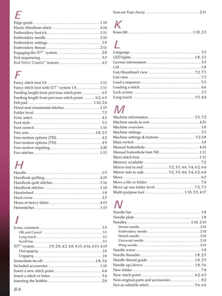 8:6
E
(GJHJXLGH ....................................................................... 
(ODVWLFEOLQGKHPVWLWFK ................................................... 
(PEURLGHUIRRW$ ........................................................ 
(PEURLGHUQHHGOH.......................................................... 
(PEURLGHUVHWWLQJV.......................................................... 
(PEURLGHUWKUHDG.......................................................... 
(QJDJLQJWKHIDT™
VVWHP ............................................... 
([LWVHTXHQFLQJ.................................................................. 
([LWStitch Creator™
IHDWXUH ............................................. 
F
)DQFVWLWFKIRRW$ ........................................................ 
)DQFVWLWFKIRRWZLWKIDT™
VVWHP$ ........................ 
)HHGLQJOHQJWKIURPSUHYLRXVVWLWFKSRLQ ..................... 
)HHGLQJOHQJWKIURPSUHYLRXVVWLWFKSRLQW............. 
)HOWSDG...................................................................... 
)ORUDODQGRUQDPHQWDOVWLWFKHV...................................... 
)ROGHUOHYHO......................................................................... 
)RQWVHOHFW.......................................................................... 
)RQWVWOH ............................................................................ 
)RRWFRQWURO...................................................................... 
)UHHDUP....................................................................... 
)UHHPRWLRQRSWLRQV  ................................................ 
)UHHPRWLRQRSWLRQV  ................................................ 
)UHHPRWLRQVWLSSOLQJ..................................................... 
)XQVWLWFKHV ...................................................................... 
H
+DQGOH ................................................................................ 
+DQGORRNTXLOWLQJ........................................................... 
+DQGORRNTXLOWVWLWFKHV .................................................. 
+DQGORRNVWLWFKHV............................................................ 
+DQGZKHHO......................................................................... 
+DUGFRYHU ......................................................................... 
+HPVLQKHDYIDEULF...................................................... 
+HPVWLWFKHV...................................................................... 
I
,FRQVFRPPRQ................................................................... 
2.DQGDQFHO ....................................................................... 
/RQJWRXFK.............................................................................. 
6FUROOEDU ................................................................................. 
IDT™
VVWHP............... 
'LVHQJDJLQJ............................................................................ 
Engaging ................................................................................. 
,PPHGLDWHWLHRII........................................................ 
,QFOXGHGDFFHVVRULHV ....................................................... 
,QVHUWDQHZVWLWFKSRLQW................................................... 
,QVHUWDVWLWFKRUOHWWHU....................................................... 
,QVHUWLQJWKHEREELQ.......................................................... 
,URQRQ7HDU$ZD ......................................................... 
K
.QHHOLIW ..................................................................... 
L
/DQJXDJH............................................................................ 
/('OLJKWV.................................................................... 
/LFHQVHLQIRUPDWLRQ .......................................................... 
Lid ....................................................................................... 
/LVWWKXPEQDLOYLHZ ................................................. 
/LVWYLHZ ............................................................................. 
/RDGDVHTXHQFH ................................................................ 
/RDGLQJDVWLWFK ................................................................. 
/RFNVFUHHQ......................................................................... 
/RQJWRXFK .................................................................. 
M
0DFKLQHLQIRUPDWLRQ ................................................. 
0DFKLQHQHHGVWRUHVW..................................................... 
0DFKLQHRYHUYLHZ............................................................. 
0DFKLQHVHWWLQJV................................................................ 
0DFKLQHVHWWLQJV EXWWRQV.......................................
0DLQVZLWFK........................................................................ 
0DQXDOEXWWRQKROH.......................................................... 
0DQXDOEXWWRQKROHIRRW0........................................... 
0D[LVWLWFKIRRW................................................................ 
0HPRUDYDLODEOH ............................................................. 
0LUURUHQGWRHQG........................... 
0LUURUVLGHWRVLGH.......................... 
0RYH ................................................................................... 
0RYHDÀOHRUIROGHU.......................................................... 
0RYHXSRQHIROGHUOHYHO.......................................... 
0XOWLSXUSRVHWRRO.......................................... 
N
1HHGOHEDU.......................................................................... 
1HHGOHSODWH....................................................................... 
1HHGOHV .................................................................... 
'HQLPQHHGOH........................................................................ 
(PEURLGHUQHHGOH .............................................................. 
6WUHWFKQHHGOH ....................................................................... 
8QLYHUVDOQHHGOH .................................................................. 
:LQJQHHGOH.......................................................................... 
1HHGOHVFUHZ...................................................................... 
1HHGOHWKUHDGHU.......................................................... 
1HHGOHWKUHDGJXLGH.................................................. 
1HHGOHXSGRZQ ....................................................... 
1HZIROGHU ......................................................................... 
1HZVWLWFKSRLQW......................................................... 
1RQRULJLQDOSDUWVDQGDFFHVVRULHV ................................ 
1RWDQHGLWDEOHVWLWFK................................................. 
 