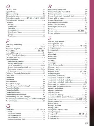 8:7
O
2.DQGDQFHO................................................................... 
2SHQDIROGHU..................................................................... 
2SHQVHTXHQFLQJ............................................................... 
2SHQVWLWFKFUHDWRU............................................................ 
2SWLRQDODFFHVVRULHV ................ 
2SWLRQDOSUHVVHUIRRWLFRQ.............................................. 
2YHUYLHZ
0DFKLQH................................................................................... 
3HUVRQDOÀOHV........................................................................... 
6HTXHQFLQJ.............................................................................. 
6HZLQJPRGH.......................................................................... 
Stitch Creator™
IHDWXUH.......................................................... 
6WLWFKHV................................................................................... 
7RXFKVFUHHQ........................................................................... 
P
3DFNDZDDIWHUVHZLQJ.................................................... 
3DVWH ............................................................................. 
3DWFKZRUNSURJUDP...................................... 
3HUVRQDOÀOHV.........................................................
SHUVRQDOÀOHVSRSXSV ...................................................... 
3)$))®
RORU7RXFK6FUHHQ............................................ 
3LHFLQJWKHTXLOWWRS........................................................ 
3RSXSPHVVDJHV
$YDLODEOHGLVNVSDFHORZ ...................................................... 
0DFKLQHQHHGVWRUHVW.......................................................... 
1RWDQHGLWDEOHVWLWFK ..................................................... 
5HPRYHVHQVRUPDWLFEXWWRQKROHIRRW ............................... 
6HTXHQFHRXWRIUDQJH .................................................... 
6VWHPEXV............................................................................ 
3RVLWLRQRIWKHPDUNHGVWLWFKSRLQW ................................ 
3RZHUFRUG....................................................................... 
3UHVVHUIHHW ....................................................................... 
3UHVVHUIRRW......................................................................... 
3UHVVHUIRRWEDU.................................................................. 
3UHVVHUIRRWFKDQJH .......................................................... 
3UHVVHUIRRWGRZQDQGSLYRWWRJJOH ............................... 
3UHVVHUIRRWKHLJKW ..................................................... 
3UHVVHUIRRWKROGHU............................................................ 
3UHVVHUIRRWSUHVVXUH......................................................... 
3UHVVHUIRRWUHFRPPHQGDWLRQ.......................................... 
3UHVVHUIRRWXSDQGH[WUDOLIWWRJJOH ............................... 
3UHWHQVLRQGHYLFHIRUWKUHDGLQJDQGEREELQZLQGLQJ 
3UHWHQVLRQGLVF ................................................................. 
Q
4XLFNKHOS.......................................................... 
Quilting............................................................................. 
UD]TXLOWVWLWFKLQJ............................................................ 
3DWFKZRUNSURJUDP............................................................. 
3LHFLQJWKHTXLOWWRS............................................................. 
6WUDLJKWVWLWFKQHHGOHSODWH ................................................. 
R
5HPRYDEOHEREELQKROGHU................................................ 
5HPRYDEOHWUDIRUSUHVVHUIHHW ...................................... 
5HPRYHSUHVVHUIRRW ......................................................... 
5HPRYH6HQVRUPDWLFEXWWRQKROHIRRW .......................... 
5HQDPHDÀOHRUIROGHU ..................................................... 
5HQDPHÀOHRUIROGHU ................................................. 
5HSHDWDPDQXDOEXWWRQKROH.......................................... 
5HSODFHDVWLWFKRUOHWWHU ................................................... 
5HSODFLQJWKHQHHGOHSODWH............................................... 
5HYHUVH................................................................................ 
5HYHUVHEXWWRQ................................................. 
5HYHUVHLQGLFDWRU............................................................... 
S
6DWLQDQGHGJHVWLWFKHV ................................................... 
6DYHWRSHUVRQDOÀOHV ........................................................ 
6DYHWRSHUVRQDOPHQX ....................................... 
6DYLQJDVHTXHQFH ............................................................. 
6DYLQJDVWLWFK.................................................................... 
6FUHHQ.................................................................................. 
6FUHHQORFN......................................................................... 
6FUHHQVDYHU ....................................................................... 
6FUHZGULYHU...................................................................... 
6FUROOEDU............................................................................. 
6HDPULSSHU...................................................................... 
6HOHFWHGVWLWFKQXPEHU ..................................................... 
6HOHFWLQJDIRQW .................................................................. 
6HOHFWLQJDVWLWFK................................................................ 
6HOHFWLRQPHQX..................................................... 
6HOHFWVWLWFKSRLQW ....................................................... 
6HQVRUPDWLFEXWWRQKROH.................................................. 
6HQVRUPDWLFEXWWRQKROHIRRW$.................................... 
6HQVRUPDWLFEXWWRQKROHIRRWDWWDFK............................. 
6HQVRUPDWLFEXWWRQKROHIRRWVRFNHW................................ 
6HQVRUPDWLFIUHHPRWLRQ ........................................... 
6HQVRUPDWLFIUHHPRWLRQIRRW$........................... 
6HTXHQFHDGMXVWPHQWV ............................................... 
6HTXHQFHFRPPDQGV ........................................................ 
6HTXHQFHGHOHWH ................................................................ 
6HTXHQFHRXWRIUDQJH ............................................... 
6HTXHQFHVLQStitch Creator™
IHDWXUH.............................. 
6HTXHQFLQJ.................................................. ²
6HTXHQFLQJSRSXSV ......................................................... 
6HWWLQJVPHQX ............................................................. 
6HZLQJDVHTXHQFH ............................................................ 
6HZLQJDVWLWFK................................................................... 
6HZLQJKHPVLQKHDYIDEULF......................................... 
6HZLQJLQ]LSSHUV............................................................ 
6HZLQJPRGH ..................................................... ²
6HZLQJRSWLRQV .................................................................. 
6HZLQJSRSXSV............................................................... 
 