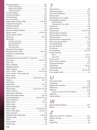 8:8
6HZLQJSURJUDPV ............................................................ 
3DWFKZRUNSURJUDP............................................................. 
6LQJOHVWLWFKSURJUDP .......................................................... 
7DSHULQJSURJUDP................................................................ 
6HZLQJVHWWLQJV.................................................................. 
6HZLQJWHFKQLTXHV .......................................................... 
6HZLQJWKUHDG.................................................................. 
6HZRQDEXWWRQ............................................................... 
6LQJOHULEERQVWLWFKHV  ................................... 
6LQJOHVWLWFKSURJUDP...................................................... 
6PRFNLQJVWLWFKHV............................................................ 
6RIWZDUHYHUVLRQ................................................................ 
6SHFLDOVHZLQJWHFKQLTXHV ............................................. 
6SHHGFRQWURO ....................................................... 
6SHHGFRQWUROVPERO ....................................................... 
6SRROFDS ................................................................... 
6SRROSLQV......................................................................... 
$X[LOLDUVSRROSLQ................................................................ 
+RUL]RQWDOSRVLWLRQ................................................................ 
0DLQVSRROSLQ ....................................................................... 
9HUWLFDOSRVLWLRQ..................................................................... 
6SULQJIRRWIUHHPRWLRQ.................................................... 
6WDFNLQJVWLWFKHV  ............................................ 
6WDELOL]HUUHFRPPHQGHG .................................................. 
6WDELOL]HUV ......................................................................... 
6WDQGDUGSUHVVHUIRRWZLWKIDT™
VVWHP$ ............... 
6WDUWVWRS ............................................................. 
6WDUWYLHZ............................................................................ 
6WLFNVWDELOL]HU................................................................ 
6WLSSOLQJVWLWFKHV............................................................. 
6WLWFKFDWHJRU ............................................................ 
Stitch Creator™
IHDWXUH ....................................... ²
Stitch Creator™
IHDWXUHSRSXSV...................................... 
6WLWFKGHOHWH....................................................................... 
6WLWFKGHQVLW ......................................... 
6WLWFKHV......................................................................... 
6WLWFKÀHOG........................................................................... 
6WLWFKIRQWV................................................................... 
6WLWFKLQWKH'LWFK........................................................... 
6WLWFKOHQJWK ........................................... 
6WLWFKRYHUYLHZ................................................................ 
6WLWFKSRLQWGHÀQLWLRQ...................................................... 
6WLWFKSRLQWVLGHSRVLWLRQ........................................... 
6WLWFKSRVLWLRQLQJ ......................................... 
6WLWFKUHSHWLWLRQ ............................................................... 
6WLWFKUHVWDUW ................................................................ 
6WLWFKVHOHFW........................................................................ 
6WLWFKVHWWLQJV..................................................................... 
6WLWFKZLGWK................................................... 
6WLWFKZLGWKVDIHW............................................... 
6WRSFRPPDQG................................................................... 
6WUDLJKWVWLWFKQHHGOHSODWH ................................... 
6WUHWFKQHHGOH................................................................... 
6WOXV................................................................................. 
6WOXVKROGHU...................................................................... 
6VWHPEXV ....................................................................... 
T
7DNHXSOHYHU..................................................................... 
7DSHULQJSURJUDP........................................................... 
7HDUDZDVWDELOL]HUV...................................................... 
7KUHDGFXWWHU...................................................................... 
7KUHDGLQJIRUWZLQQHHGOH ............................................... 
7KUHDGLQJWKHPDFKLQH..................................................... 
1HHGOHWKUHDGHU ..................................................................... 
7KUHDGLQJIRUWZLQQHHGOH.................................................... 
7KUHDGQHW ........................................................................ 
7KUHDGVHQVRU .................................................................... 
7KUHDGVQLSV....................................................... 
7KUHDGVQLSVFRPPDQG.................................................... 
7KUHDGVQLSVIRUVHZLQJ................................................... 
7KUHDGWHQVLRQ............................................................ 
7KUHDGWHQVLRQFRPSHQVDWLRQ......................................... 
7KUHHVWHS]LJ]DJVWLWFK.................................................. 
7LHRIIEHJLQQLQJ............................................................. 
7LHRIIFRPPDQG............................................................... 
7LHRIIHQG........................................................................ 
7LHRIIRSWLRQV........................................................... 
7RXFKIXQFWLRQV
0RYH................................................................................. 
=RRP3DQ........................................................................ 
7RXFKVFUHHQ ...................................................................... 
7RXFKVFUHHQFDOLEUDWH..................................................... 
7UDQVSDUHQWWKUHDG ......................................................... 
7ULSOHVWLWFK ................................................................. 
7URXEOHVKRRWLQJ ................................................................ 
7ZLQQHHGOH.......................................................... 
7ZLQQHHGOHZLGWK............................................................ 
U
8QLYHUVDOQHHGOH.............................................................. 
8QSDFNLQJ.......................................................................... 
8SGDWHRXUPDFKLQH..................................................... 
86%GHYLFH ........................................................... 
86%SRUW ........................................................................... 
RQQHFWWRDQGUHPRYHIURP86%SRUW ............................ 
86%SRUWV............................................................................ 
8WLOLWVWLWFKHV.................................................................. 
W
:DWHU6ROXEOH6WDELOL]HU................................................. 
:KHHO .................................................................................. 
Z
=LSSHUIRRWZLWKIDT™
VVWHP .................................... 
=LSSHUVVHZLQJ............................................................... 
=RRP................................................................................... 
=RRP3DQ.......................................................................... 
 