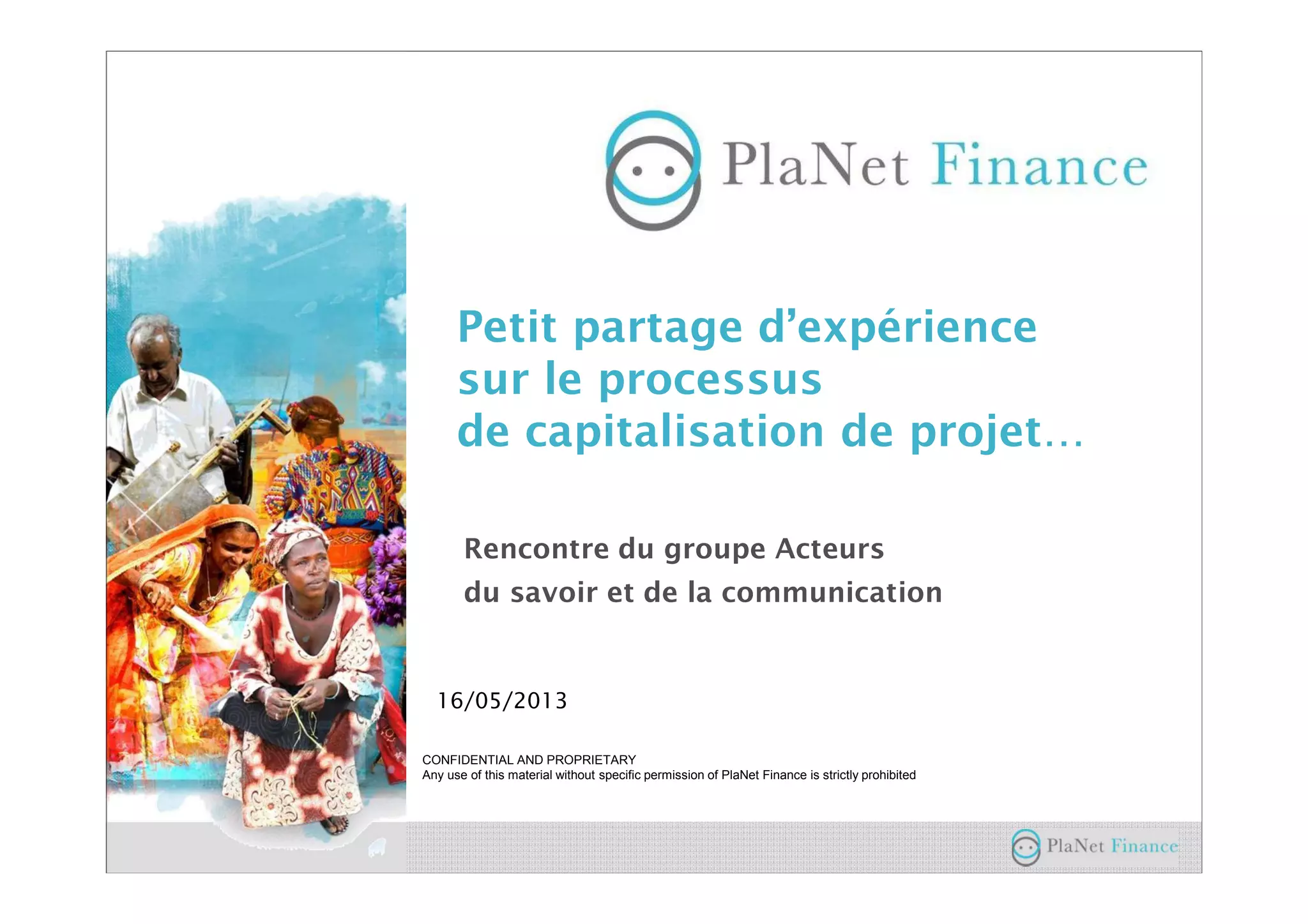 CONFIDENTIAL AND PROPRIETARY
Any use of this material without specific permission of PlaNet Finance is strictly prohibited
16/05/2013
Petit partage d’expérience
sur le processus
de capitalisation de projet…
Rencontre du groupe Acteurs
du savoir et de la communication
 