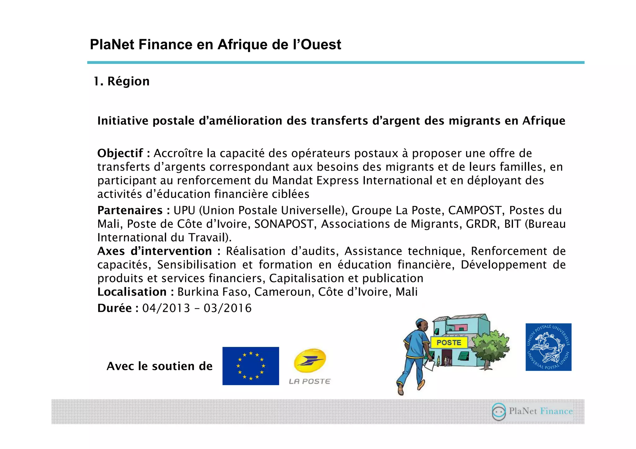 1. Région
Initiative postale d’amélioration des transferts d’argent des migrants en Afrique
Objectif : Accroître la capacité des opérateurs postaux à proposer une offre de
transferts d’argents correspondant aux besoins des migrants et de leurs familles, en
participant au renforcement du Mandat Express International et en déployant des
activités d’éducation financière ciblées
Partenaires : UPU (Union Postale Universelle), Groupe La Poste, CAMPOST, Postes du
Mali, Poste de Côte d’Ivoire, SONAPOST, Associations de Migrants, GRDR, BIT (Bureau
International du Travail).
Axes d’intervention : Réalisation d’audits, Assistance technique, Renforcement de
capacités, Sensibilisation et formation en éducation financière, Développement de
produits et services financiers, Capitalisation et publication
Localisation : Burkina Faso, Cameroun, Côte d’Ivoire, Mali
Durée : 04/2013 – 03/2016
Avec le soutien de
PlaNet Finance en Afrique de l’Ouest
 