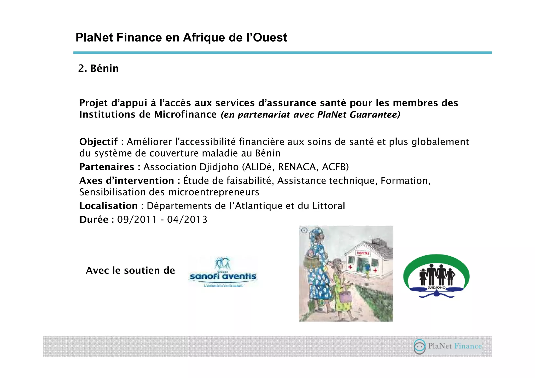 2. Bénin
PlaNet Finance en Afrique de l’Ouest
Projet d’appui à l’accès aux services d’assurance santé pour les membres des
Institutions de Microfinance (en partenariat avec PlaNet Guarantee)
Objectif : Améliorer l'accessibilité financière aux soins de santé et plus globalement
du système de couverture maladie au Bénin
Partenaires : Association Djidjoho (ALIDé, RENACA, ACFB)
Axes d’intervention : Étude de faisabilité, Assistance technique, Formation,
Sensibilisation des microentrepreneurs
Localisation : Départements de l’Atlantique et du Littoral
Durée : 09/2011 - 04/2013
Avec le soutien de
 