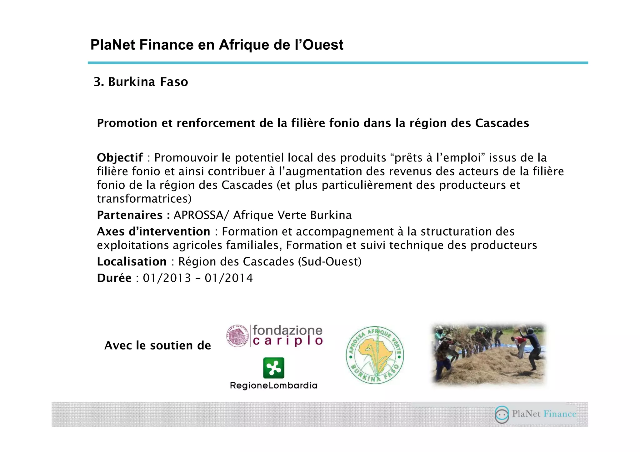 3. Burkina Faso
PlaNet Finance en Afrique de l’Ouest
Promotion et renforcement de la filière fonio dans la région des Cascades
Objectif : Promouvoir le potentiel local des produits “prêts à l’emploi” issus de la
filière fonio et ainsi contribuer à l’augmentation des revenus des acteurs de la filière
fonio de la région des Cascades (et plus particulièrement des producteurs et
transformatrices)
Partenaires : APROSSA/ Afrique Verte Burkina
Axes d’intervention : Formation et accompagnement à la structuration des
exploitations agricoles familiales, Formation et suivi technique des producteurs
Localisation : Région des Cascades (Sud-Ouest)
Durée : 01/2013 – 01/2014
Avec le soutien de
 
