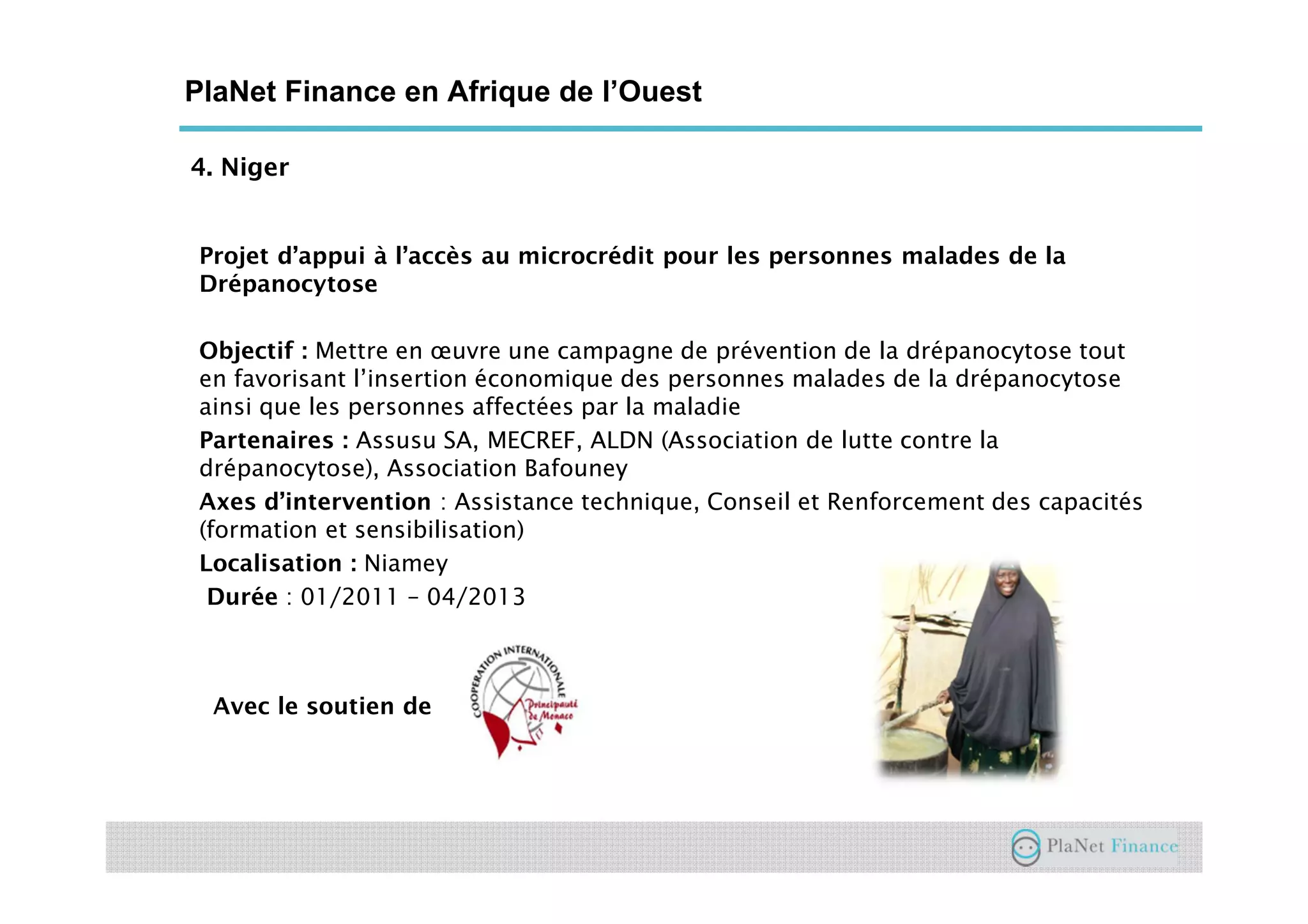 4. Niger
PlaNet Finance en Afrique de l’Ouest
Projet d’appui à l’accès au microcrédit pour les personnes malades de la
Drépanocytose
Objectif : Mettre en œuvre une campagne de prévention de la drépanocytose tout
en favorisant l’insertion économique des personnes malades de la drépanocytose
ainsi que les personnes affectées par la maladie
Partenaires : Assusu SA, MECREF, ALDN (Association de lutte contre la
drépanocytose), Association Bafouney
Axes d’intervention : Assistance technique, Conseil et Renforcement des capacités
(formation et sensibilisation)
Localisation : Niamey
Durée : 01/2011 – 04/2013
Avec le soutien de
 