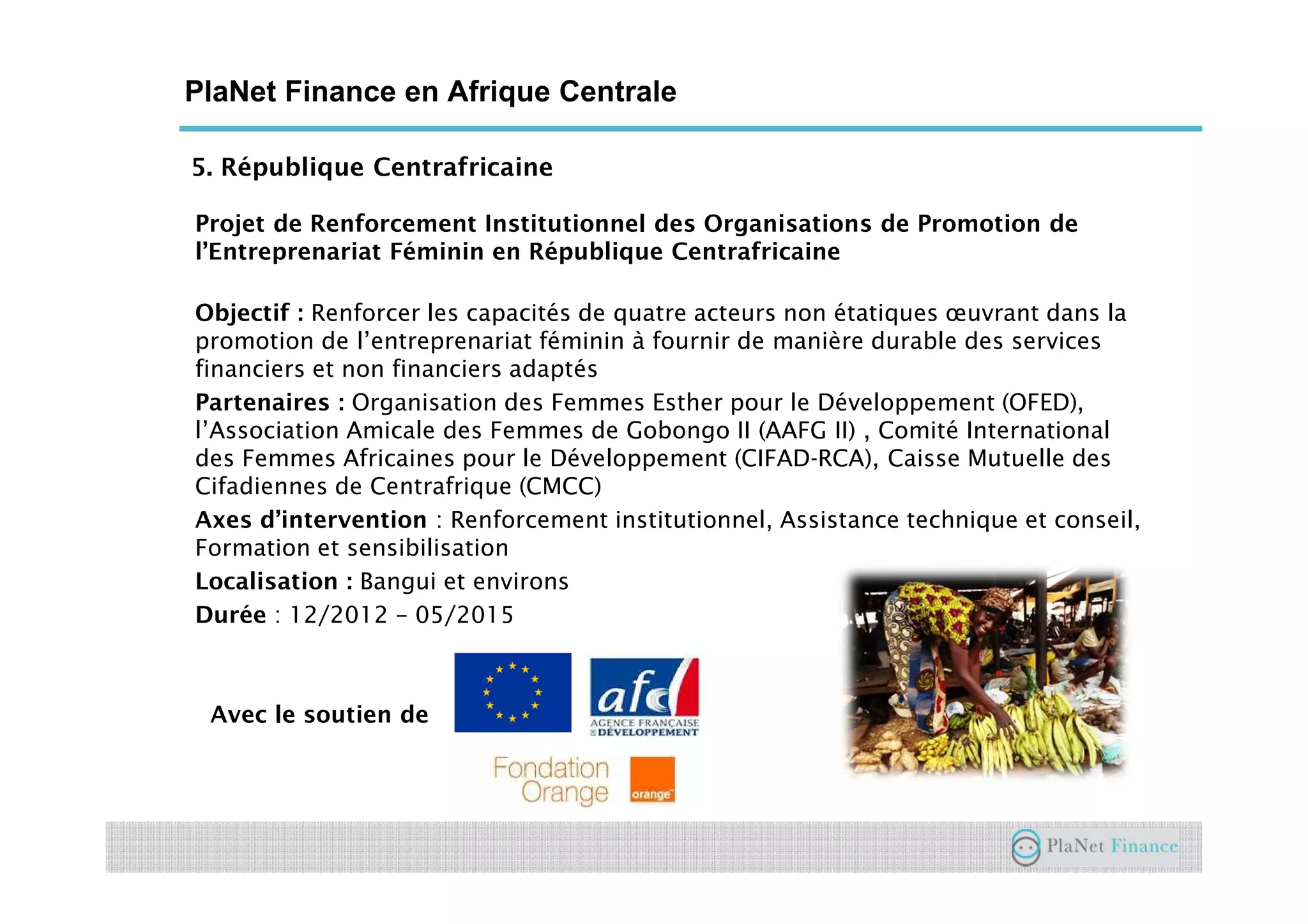 5. République Centrafricaine
PlaNet Finance en Afrique Centrale
Projet de Renforcement Institutionnel des Organisations de Promotion de
l’Entreprenariat Féminin en République Centrafricaine
Objectif : Renforcer les capacités de quatre acteurs non étatiques œuvrant dans la
promotion de l’entreprenariat féminin à fournir de manière durable des services
financiers et non financiers adaptés
Partenaires : Organisation des Femmes Esther pour le Développement (OFED),
l’Association Amicale des Femmes de Gobongo II (AAFG II) , Comité International
des Femmes Africaines pour le Développement (CIFAD-RCA), Caisse Mutuelle des
Cifadiennes de Centrafrique (CMCC)
Axes d’intervention : Renforcement institutionnel, Assistance technique et conseil,
Formation et sensibilisation
Localisation : Bangui et environs
Durée : 12/2012 – 05/2015
Avec le soutien de
 
