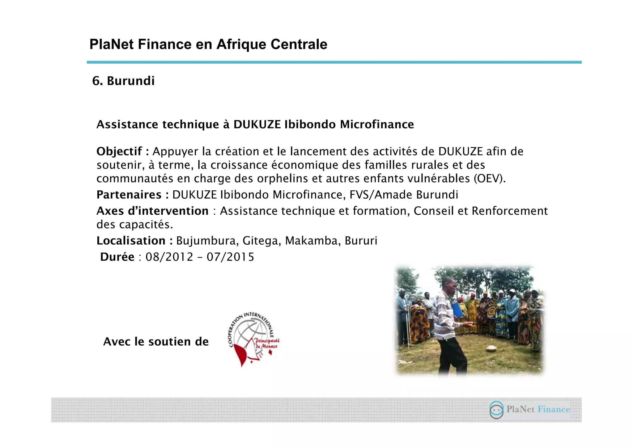 6. Burundi
PlaNet Finance en Afrique Centrale
Assistance technique à DUKUZE Ibibondo Microfinance
Objectif : Appuyer la création et le lancement des activités de DUKUZE afin de
soutenir, à terme, la croissance économique des familles rurales et des
communautés en charge des orphelins et autres enfants vulnérables (OEV).
Partenaires : DUKUZE Ibibondo Microfinance, FVS/Amade Burundi
Axes d’intervention : Assistance technique et formation, Conseil et Renforcement
des capacités.
Localisation : Bujumbura, Gitega, Makamba, Bururi
Durée : 08/2012 – 07/2015
Avec le soutien de
 