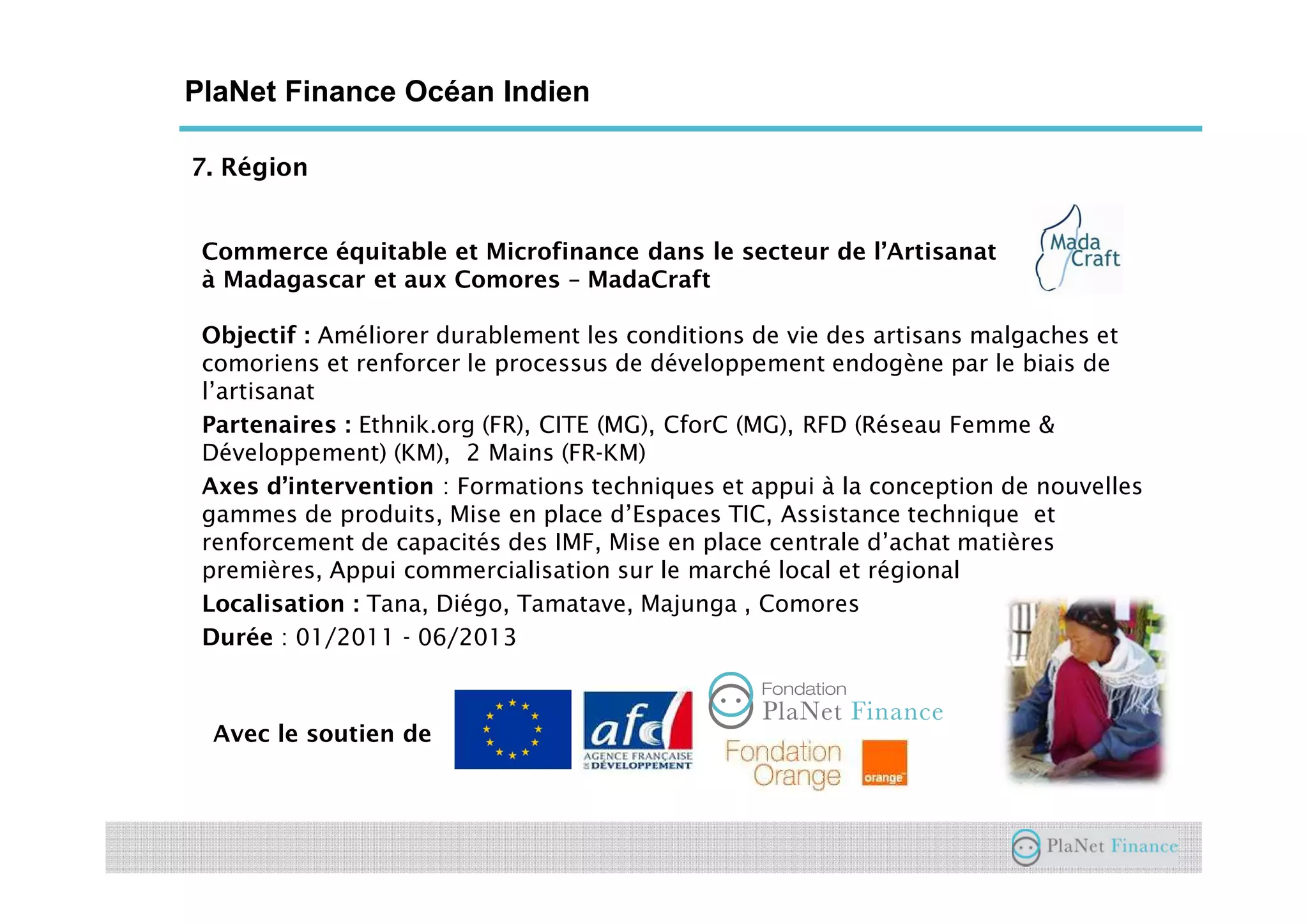 7. Région
PlaNet Finance Océan Indien
Commerce équitable et Microfinance dans le secteur de l’Artisanat
à Madagascar et aux Comores – MadaCraft
Objectif : Améliorer durablement les conditions de vie des artisans malgaches et
comoriens et renforcer le processus de développement endogène par le biais de
l’artisanat
Partenaires : Ethnik.org (FR), CITE (MG), CforC (MG), RFD (Réseau Femme &
Développement) (KM), 2 Mains (FR-KM)
Axes d’intervention : Formations techniques et appui à la conception de nouvelles
gammes de produits, Mise en place d’Espaces TIC, Assistance technique et
renforcement de capacités des IMF, Mise en place centrale d’achat matières
premières, Appui commercialisation sur le marché local et régional
Localisation : Tana, Diégo, Tamatave, Majunga , Comores
Durée : 01/2011 - 06/2013
Avec le soutien de
 