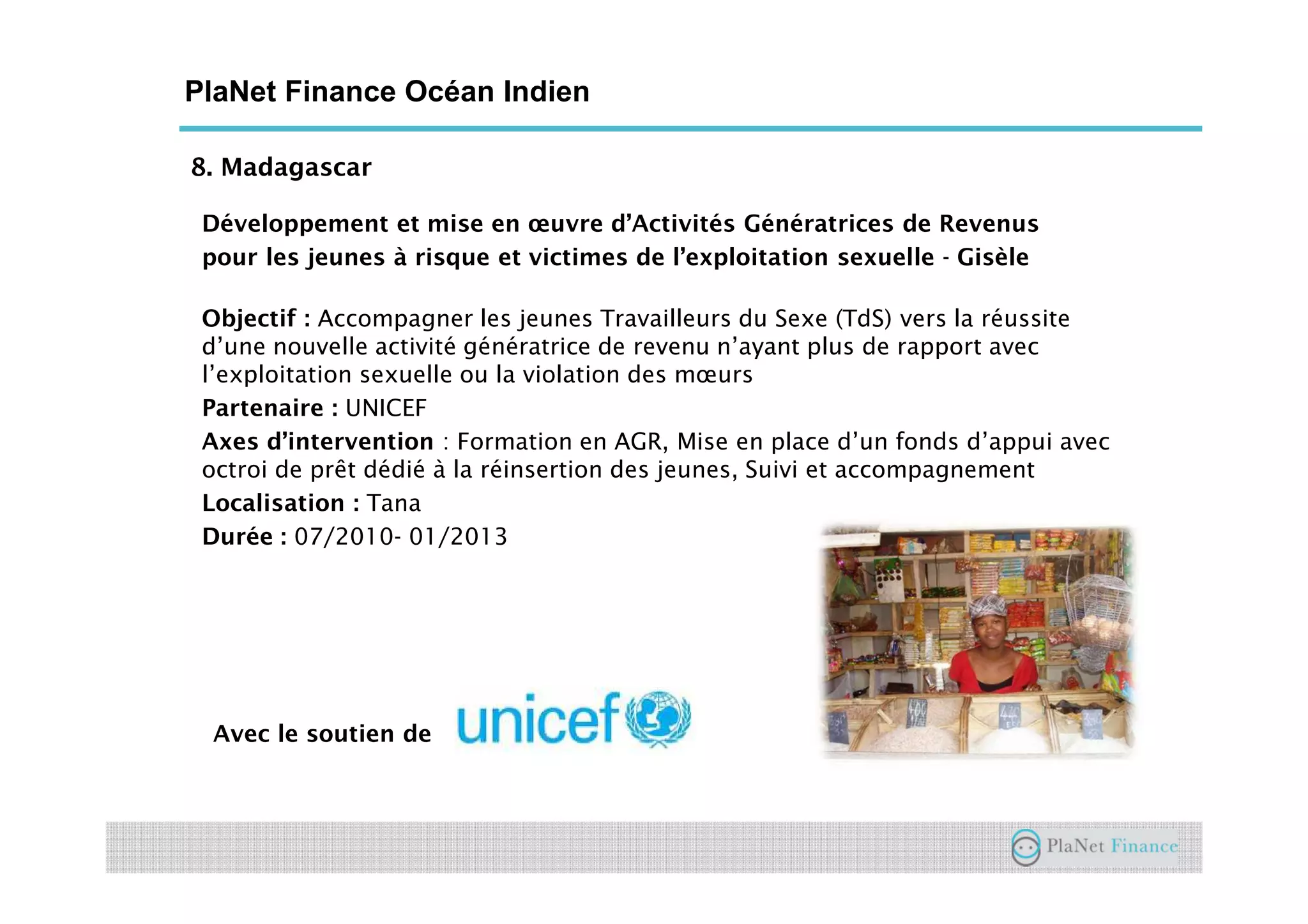 8. Madagascar
PlaNet Finance Océan Indien
Développement et mise en œuvre d’Activités Génératrices de Revenus
pour les jeunes à risque et victimes de l’exploitation sexuelle - Gisèle
Objectif : Accompagner les jeunes Travailleurs du Sexe (TdS) vers la réussite
d’une nouvelle activité génératrice de revenu n’ayant plus de rapport avec
l’exploitation sexuelle ou la violation des mœurs
Partenaire : UNICEF
Axes d’intervention : Formation en AGR, Mise en place d’un fonds d’appui avec
octroi de prêt dédié à la réinsertion des jeunes, Suivi et accompagnement
Localisation : Tana
Durée : 07/2010- 01/2013
Avec le soutien de
 