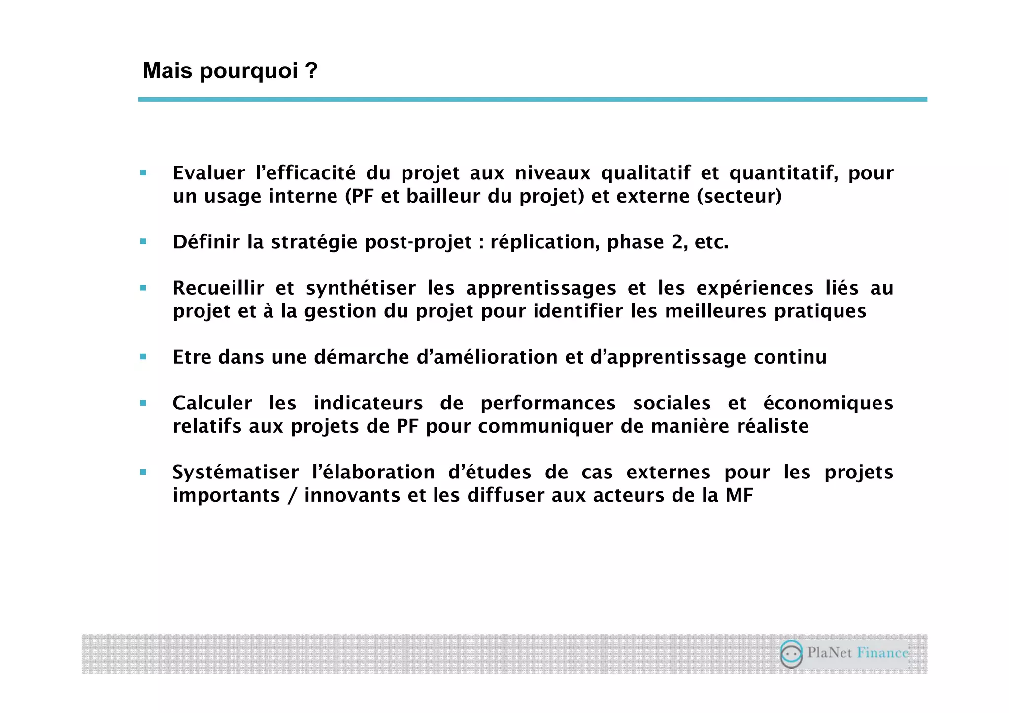 Un acteur au service du développement du
secteur
Mais pourquoi ?
Evaluer l’efficacité du projet aux niveaux qualitatif et quantitatif, pour
un usage interne (PF et bailleur du projet) et externe (secteur)
Définir la stratégie post-projet : réplication, phase 2, etc.
Recueillir et synthétiser les apprentissages et les expériences liés au
projet et à la gestion du projet pour identifier les meilleures pratiques
Etre dans une démarche d’amélioration et d’apprentissage continu
Calculer les indicateurs de performances sociales et économiques
relatifs aux projets de PF pour communiquer de manière réaliste
Systématiser l’élaboration d’études de cas externes pour les projets
importants / innovants et les diffuser aux acteurs de la MF
 