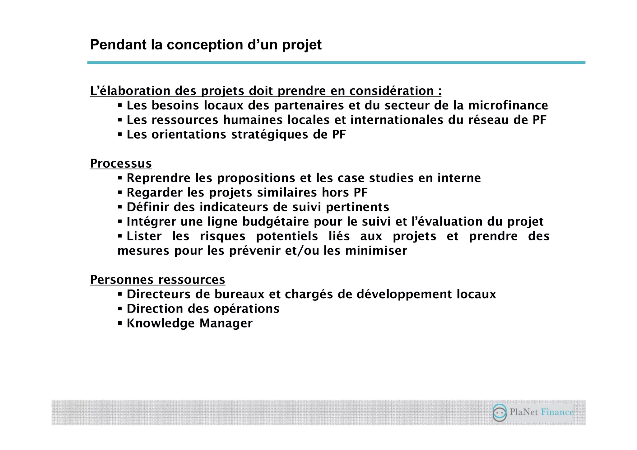 Un acteur au service du développement du
secteur
Pendant la conception d’un projet
L’élaboration des projets doit prendre en considération :
Les besoins locaux des partenaires et du secteur de la microfinance
Les ressources humaines locales et internationales du réseau de PF
Les orientations stratégiques de PF
Processus
Reprendre les propositions et les case studies en interne
Regarder les projets similaires hors PF
Définir des indicateurs de suivi pertinents
Intégrer une ligne budgétaire pour le suivi et l’évaluation du projet
Lister les risques potentiels liés aux projets et prendre des
mesures pour les prévenir et/ou les minimiser
Personnes ressources
Directeurs de bureaux et chargés de développement locaux
Direction des opérations
Knowledge Manager
 