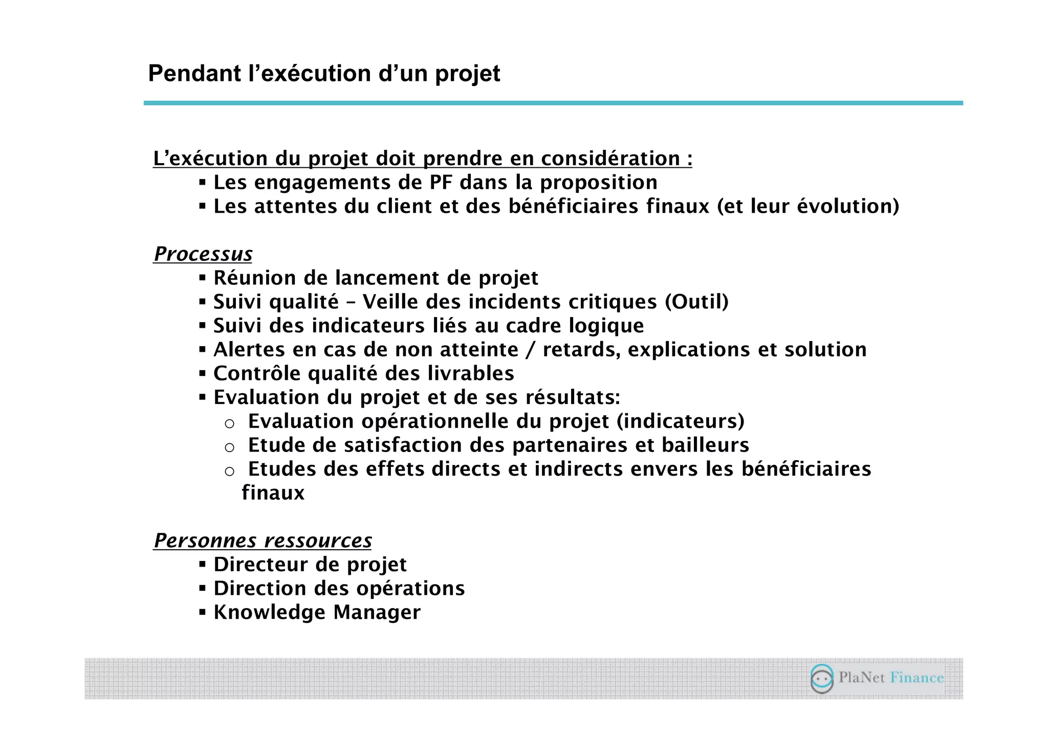 Un acteur au service du développement du
secteur
Pendant l’exécution d’un projet
L’exécution du projet doit prendre en considération :
Les engagements de PF dans la proposition
Les attentes du client et des bénéficiaires finaux (et leur évolution)
Processus
Réunion de lancement de projet
Suivi qualité – Veille des incidents critiques (Outil)
Suivi des indicateurs liés au cadre logique
Alertes en cas de non atteinte / retards, explications et solution
Contrôle qualité des livrables
Evaluation du projet et de ses résultats:
o Evaluation opérationnelle du projet (indicateurs)
o Etude de satisfaction des partenaires et bailleurs
o Etudes des effets directs et indirects envers les bénéficiaires
finaux
Personnes ressources
Directeur de projet
Direction des opérations
Knowledge Manager
 