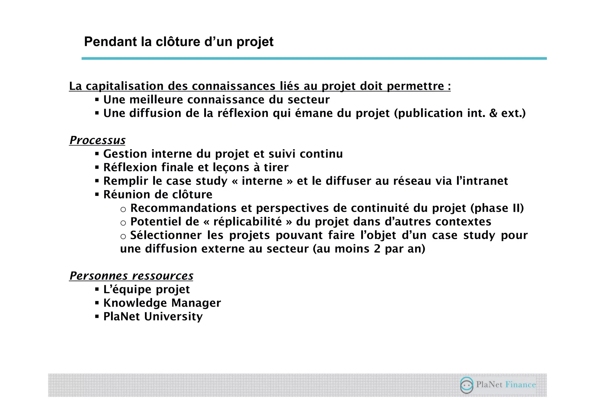 Un acteur au service du développement du
secteur
Pendant la clôture d’un projet
La capitalisation des connaissances liés au projet doit permettre :
Une meilleure connaissance du secteur
Une diffusion de la réflexion qui émane du projet (publication int. & ext.)
Processus
Gestion interne du projet et suivi continu
Réflexion finale et leçons à tirer
Remplir le case study « interne » et le diffuser au réseau via l’intranet
Réunion de clôture
o Recommandations et perspectives de continuité du projet (phase II)
o Potentiel de « réplicabilité » du projet dans d’autres contextes
o Sélectionner les projets pouvant faire l’objet d’un case study pour
une diffusion externe au secteur (au moins 2 par an)
Personnes ressources
L’équipe projet
Knowledge Manager
PlaNet University
 