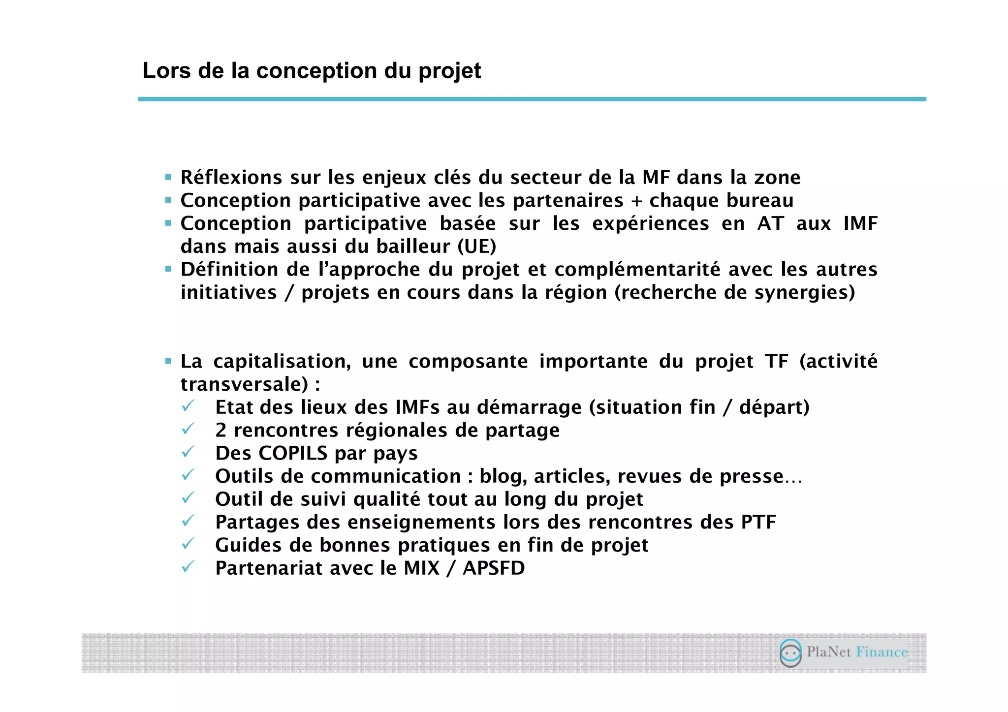 Un acteur au service du développement du
secteur
Lors de la conception du projet
Réflexions sur les enjeux clés du secteur de la MF dans la zone
Conception participative avec les partenaires + chaque bureau
Conception participative basée sur les expériences en AT aux IMF
dans mais aussi du bailleur (UE)
Définition de l’approche du projet et complémentarité avec les autres
initiatives / projets en cours dans la région (recherche de synergies)
La capitalisation, une composante importante du projet TF (activité
transversale) :
Etat des lieux des IMFs au démarrage (situation fin / départ)
2 rencontres régionales de partage
Des COPILS par pays
Outils de communication : blog, articles, revues de presse…
Outil de suivi qualité tout au long du projet
Partages des enseignements lors des rencontres des PTF
Guides de bonnes pratiques en fin de projet
Partenariat avec le MIX / APSFD
 