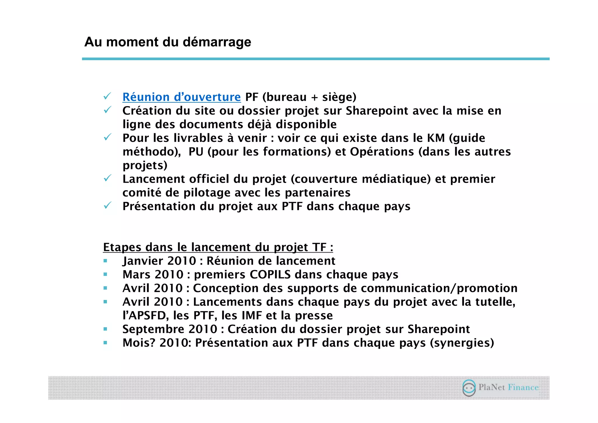 Un acteur au service du développement du
secteur
Au moment du démarrage
Réunion d’ouverture PF (bureau + siège)
Création du site ou dossier projet sur Sharepoint avec la mise en
ligne des documents déjà disponible
Pour les livrables à venir : voir ce qui existe dans le KM (guide
méthodo), PU (pour les formations) et Opérations (dans les autres
projets)
Lancement officiel du projet (couverture médiatique) et premier
comité de pilotage avec les partenaires
Présentation du projet aux PTF dans chaque pays
Etapes dans le lancement du projet TF :
Janvier 2010 : Réunion de lancement
Mars 2010 : premiers COPILS dans chaque pays
Avril 2010 : Conception des supports de communication/promotion
Avril 2010 : Lancements dans chaque pays du projet avec la tutelle,
l’APSFD, les PTF, les IMF et la presse
Septembre 2010 : Création du dossier projet sur Sharepoint
Mois? 2010: Présentation aux PTF dans chaque pays (synergies)
 