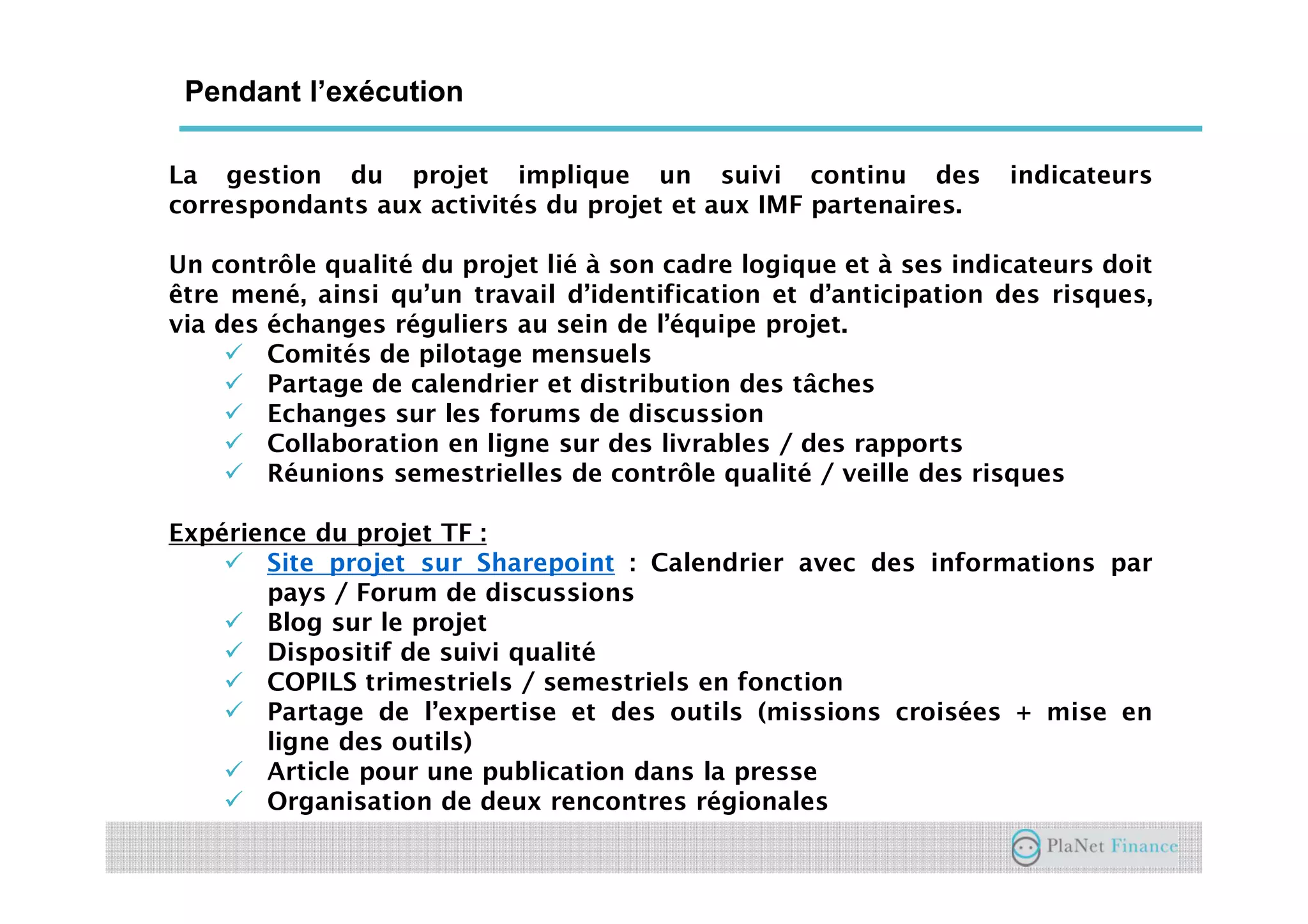 Un acteur au service du développement du
secteur
Pendant l’exécution
La gestion du projet implique un suivi continu des indicateurs
correspondants aux activités du projet et aux IMF partenaires.
Un contrôle qualité du projet lié à son cadre logique et à ses indicateurs doit
être mené, ainsi qu’un travail d’identification et d’anticipation des risques,
via des échanges réguliers au sein de l’équipe projet.
Comités de pilotage mensuels
Partage de calendrier et distribution des tâches
Echanges sur les forums de discussion
Collaboration en ligne sur des livrables / des rapports
Réunions semestrielles de contrôle qualité / veille des risques
Expérience du projet TF :
Site projet sur Sharepoint : Calendrier avec des informations par
pays / Forum de discussions
Blog sur le projet
Dispositif de suivi qualité
COPILS trimestriels / semestriels en fonction
Partage de l’expertise et des outils (missions croisées + mise en
ligne des outils)
Article pour une publication dans la presse
Organisation de deux rencontres régionales
 