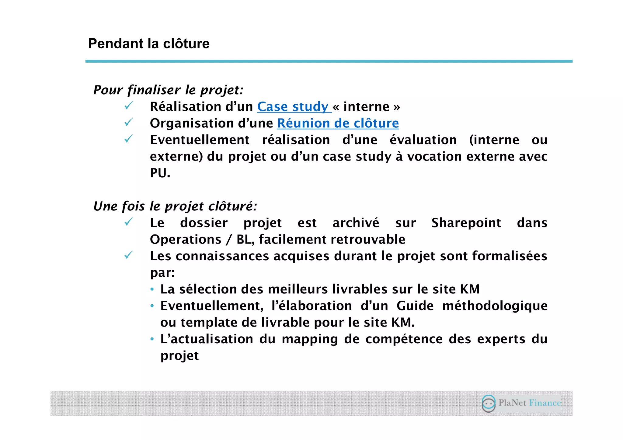 Un acteur au service du développement du
secteur
Pour finaliser le projet:
Réalisation d’un Case study « interne »
Organisation d’une Réunion de clôture
Eventuellement réalisation d’une évaluation (interne ou
externe) du projet ou d’un case study à vocation externe avec
PU.
Une fois le projet clôturé:
Le dossier projet est archivé sur Sharepoint dans
Operations / BL, facilement retrouvable
Les connaissances acquises durant le projet sont formalisées
par:
• La sélection des meilleurs livrables sur le site KM
• Eventuellement, l’élaboration d’un Guide méthodologique
ou template de livrable pour le site KM.
• L’actualisation du mapping de compétence des experts du
projet
Pendant la clôture
 