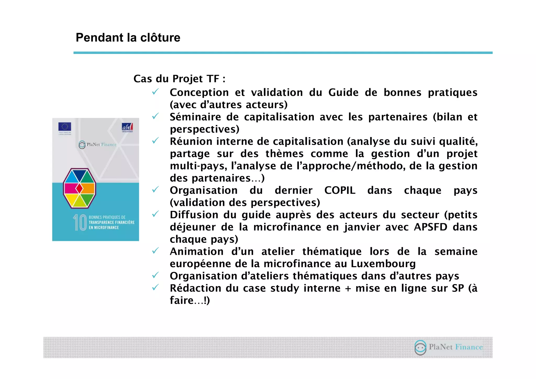 Un acteur au service du développement du
secteur
Cas du Projet TF :
Conception et validation du Guide de bonnes pratiques
(avec d’autres acteurs)
Séminaire de capitalisation avec les partenaires (bilan et
perspectives)
Réunion interne de capitalisation (analyse du suivi qualité,
partage sur des thèmes comme la gestion d’un projet
multi-pays, l’analyse de l’approche/méthodo, de la gestion
des partenaires…)
Organisation du dernier COPIL dans chaque pays
(validation des perspectives)
Diffusion du guide auprès des acteurs du secteur (petits
déjeuner de la microfinance en janvier avec APSFD dans
chaque pays)
Animation d’un atelier thématique lors de la semaine
européenne de la microfinance au Luxembourg
Organisation d’ateliers thématiques dans d’autres pays
Rédaction du case study interne + mise en ligne sur SP (à
faire…!)
Pendant la clôture
 