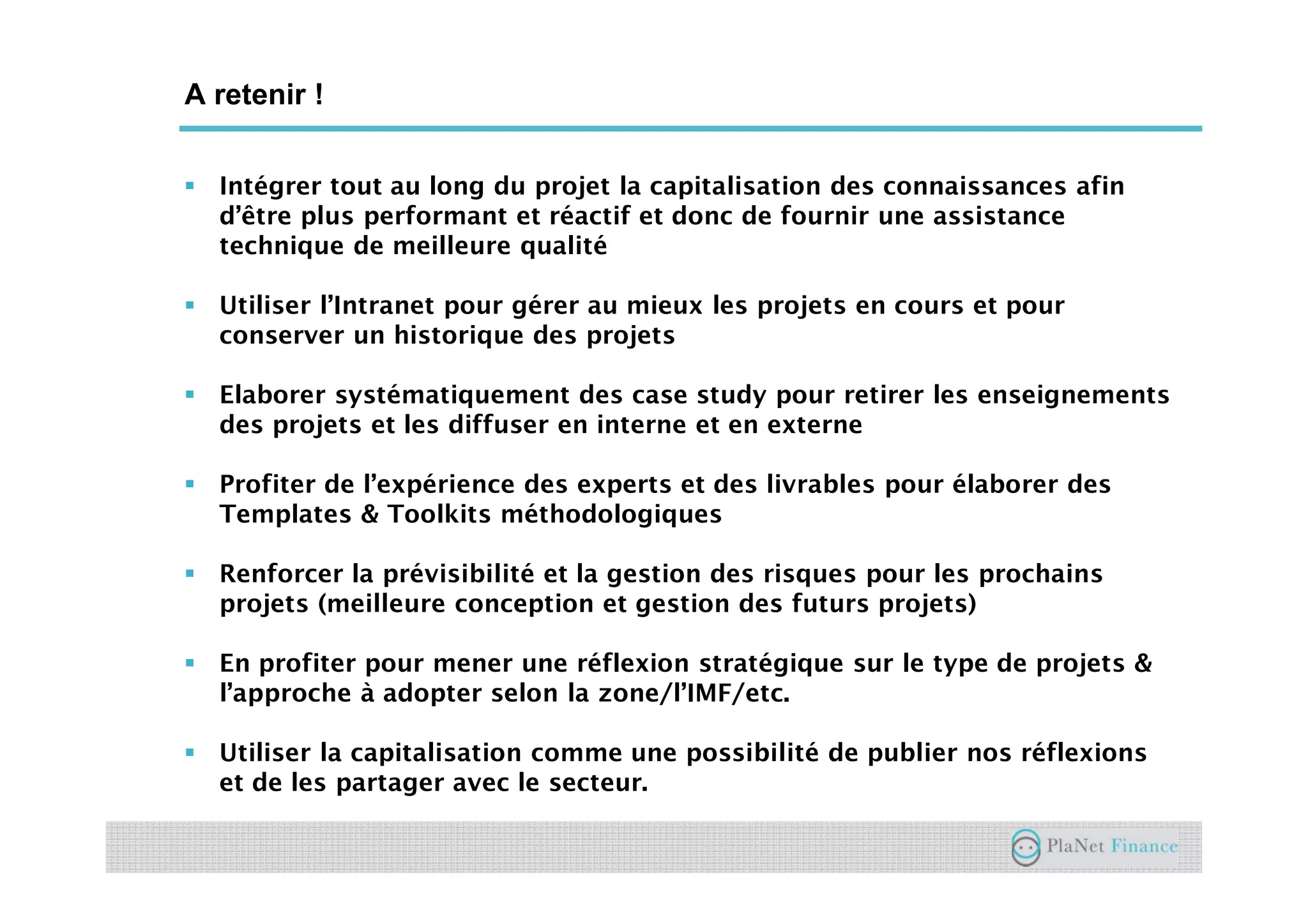 Un acteur au service du développement du
secteur
A retenir !
Intégrer tout au long du projet la capitalisation des connaissances afin
d’être plus performant et réactif et donc de fournir une assistance
technique de meilleure qualité
Utiliser l’Intranet pour gérer au mieux les projets en cours et pour
conserver un historique des projets
Elaborer systématiquement des case study pour retirer les enseignements
des projets et les diffuser en interne et en externe
Profiter de l’expérience des experts et des livrables pour élaborer des
Templates & Toolkits méthodologiques
Renforcer la prévisibilité et la gestion des risques pour les prochains
projets (meilleure conception et gestion des futurs projets)
En profiter pour mener une réflexion stratégique sur le type de projets &
l’approche à adopter selon la zone/l’IMF/etc.
Utiliser la capitalisation comme une possibilité de publier nos réflexions
et de les partager avec le secteur.
 