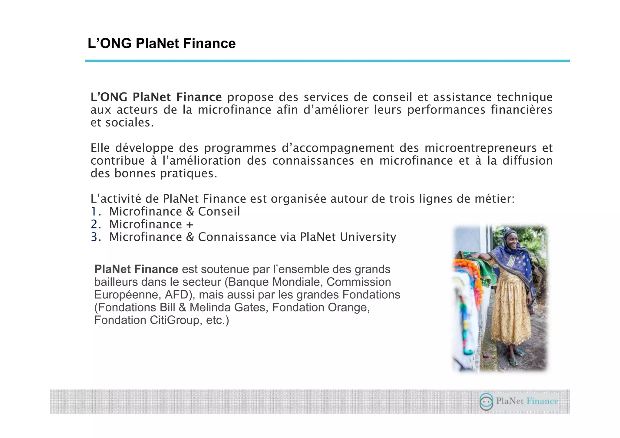 L’ONG PlaNet Finance
L’ONG PlaNet Finance propose des services de conseil et assistance technique
aux acteurs de la microfinance afin d’améliorer leurs performances financières
et sociales.
Elle développe des programmes d’accompagnement des microentrepreneurs et
contribue à l’amélioration des connaissances en microfinance et à la diffusion
des bonnes pratiques.
L’activité de PlaNet Finance est organisée autour de trois lignes de métier:
1. Microfinance & Conseil
2. Microfinance +
3. Microfinance & Connaissance via PlaNet University
PlaNet Finance est soutenue par l’ensemble des grands
bailleurs dans le secteur (Banque Mondiale, Commission
Européenne, AFD), mais aussi par les grandes Fondations
(Fondations Bill & Melinda Gates, Fondation Orange,
Fondation CitiGroup, etc.)
 