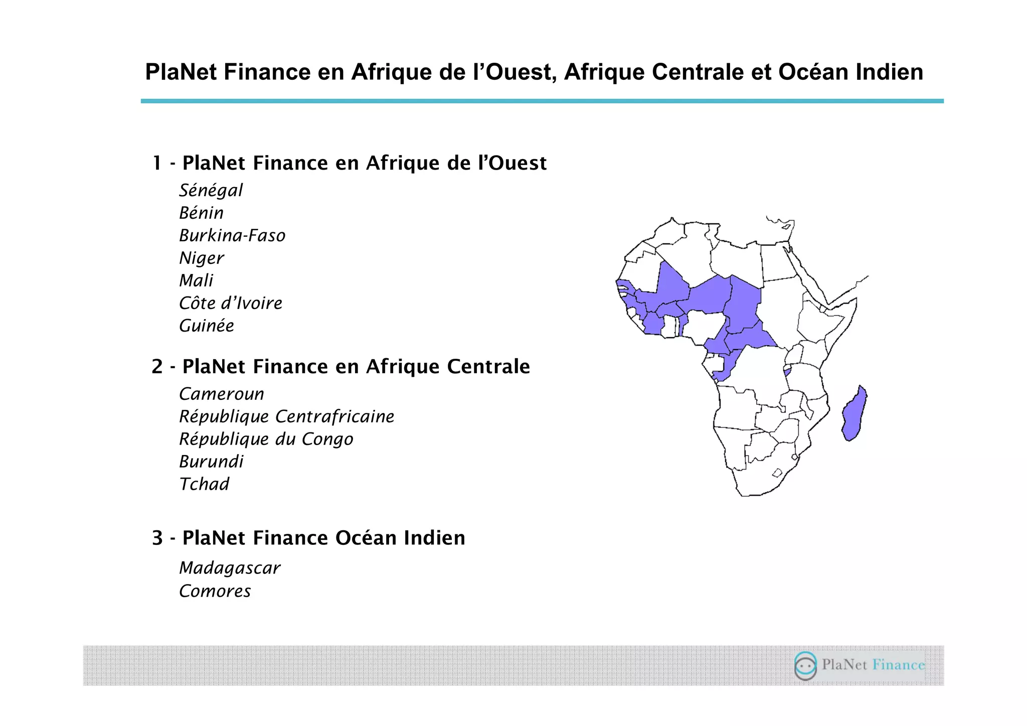 PlaNet Finance en Afrique de l’Ouest, Afrique Centrale et Océan Indien
1 - PlaNet Finance en Afrique de l’Ouest
Sénégal
Bénin
Burkina-Faso
Niger
Mali
Côte d’Ivoire
Guinée
2 - PlaNet Finance en Afrique Centrale
Cameroun
République Centrafricaine
République du Congo
Burundi
Tchad
3 - PlaNet Finance Océan Indien
Madagascar
Comores
 