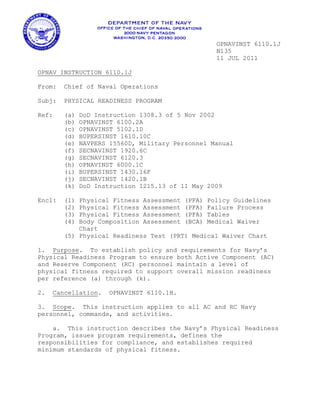 OPNAVINST 6110.1J
N135
11 JUL 2011
OPNAV INSTRUCTION 6110.1J
From: Chief of Naval Operations
Subj: PHYSICAL READINESS PROGRAM
Ref: (a) DoD Instruction 1308.3 of 5 Nov 2002
(b) OPNAVINST 6100.2A
(c) OPNAVINST 5102.1D
(d) BUPERSINST 1610.10C
(e) NAVPERS 15560D, Military Personnel Manual
(f) SECNAVINST 1920.6C
(g) SECNAVINST 6120.3
(h) OPNAVINST 6000.1C
(i) BUPERSINST 1430.16F
(j) SECNAVINST 1420.1B
(k) DoD Instruction 1215.13 of 11 May 2009
Encl: (1) Physical Fitness Assessment (PFA) Policy Guidelines
(2) Physical Fitness Assessment (PFA) Failure Process
(3) Physical Fitness Assessment (PFA) Tables
(4) Body Composition Assessment (BCA) Medical Waiver
Chart
(5) Physical Readiness Test (PRT) Medical Waiver Chart
1. Purpose. To establish policy and requirements for Navy’s
Physical Readiness Program to ensure both Active Component (AC)
and Reserve Component (RC) personnel maintain a level of
physical fitness required to support overall mission readiness
per reference (a) through (k).
2. Cancellation. OPNAVINST 6110.1H.
3. Scope. This instruction applies to all AC and RC Navy
personnel, commands, and activities.
a. This instruction describes the Navy’s Physical Readiness
Program, issues program requirements, defines the
responsibilities for compliance, and establishes required
minimum standards of physical fitness.
 