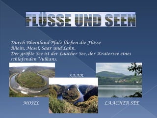 Durch Rheinland-Pfalz fließen die FlüsseRhein, Mosel, Saar und Lahn.Der größte See ist der Laacher See, der Kratersee einesschlafenden Vulkans.                                           SAAR         MOSEL                                                LAACHER SEEFLÜSSE UND SEEN