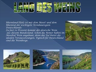 LAND DES WEINSRheinland-Pfalzistmitdem Mosel- und demRheintal die wichtigsteWeinbauregionDeutschlands: Zu fast 70 Prozentkommtder deutsche WeinausdiesemBundesland. Schon die RömerhabenimMoseltalWeinangebaut, denn das Tal bietet die idealenVoraussetzungen. Typischfür Deutschland sind die Weinberge. 