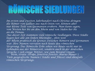 Imersten und zweitenJahrhundertnachChristusdringendie Römer von GallienausnachOstenvor, könnenabernurkleineTeile von Germanienerobern. Man kannsagen,von Westen her bis an den Rhein und von Süden her bisan die Donau.                                                                                        Aus dieserZeitstammenvielerömischeSiedlungen. DieseStädteliegen fast alle am linkenRheinufer , ebenweilderRheinpraktisch die GrenzezwischenRömern und Germanenwar. IhreNamenverratennochheute den römischenUrsprung. Das RömischeErbesehenwirheutenichtnur inGebäudenausderRömerzeit, sondernauch in derdeutschenSprache. ( sieheinigeWörter, wiezumBeispielvinum- Wein, strata -Straβe, fenestra-Fenster, murus-Mauer ).VielegeografischeNamen( Städte und Flüsse) sindebenfallsrömischenUrsprungs.RÖMISCHE SIEDLUNGEN 