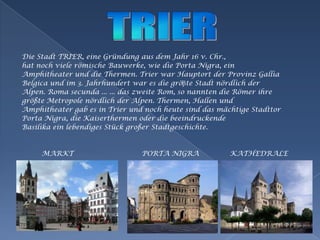 TRIERDie StadtTRIER, eineGründungausdemJahr 16 v. Chr.,hat nochvielerömischeBauwerke, wie die PortaNigra, einAmphitheater und die Thermen. Trier war HauptortderProvinz GalliaBelgica und im 3. Jahrhundert war es die gröβteStadtnördlichderAlpen. Roma secunda ... ... das zweite Rom, so nannten die RömerihregrößteMetropolenördlichderAlpen. Thermen, Hallen undAmphitheater gab es in Trier und nochheutesind das mächtigeStadttorPortaNigra, die Kaiserthermenoder die beeindruckendeBasilikaeinlebendigesStückgroßerStadtgeschichte.         MARKT                               PORTA NIGRA              KATHEDRALE