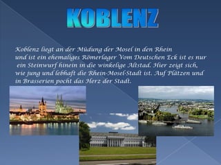 Koblenz liegt an derMüdungder Mosel in den Rheinund isteinehemaligesRömerlagerVomDeutschen Eck istesnureinSteinwurfhinein in die winkeligeAltstad. Hierzeigtsich,wiejung und lebhaft die Rhein-Mosel-Stadtist. AufPlätzen und in BrasserienpochtdasHerzderStadt.KOBLENZ