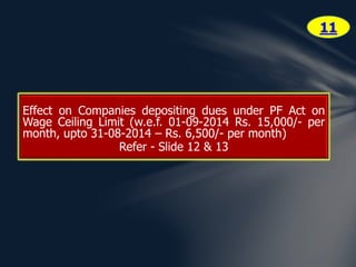 Effect on Companies depositing dues under PF Act on 
Wage Ceiling Limit (w.e.f. 01-09-2014 Rs. 15,000/- per 
month, upto 31-08-2014 – Rs. 6,500/- per month) 
Refer - Slide 12 & 13 
11 
 