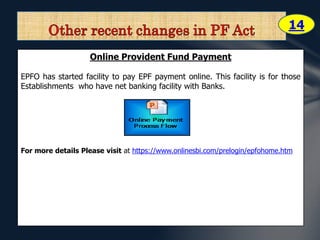 14 
Online Provident Fund Payment 
EPFO has started facility to pay EPF payment online. This facility is for those 
Establishments who have net banking facility with Banks. 
For more details Please visit at https://www.onlinesbi.com/prelogin/epfohome.htm 
 